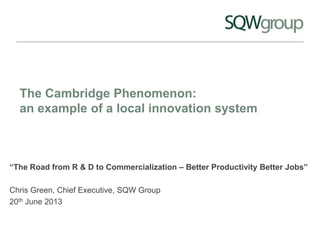 The Cambridge Phenomenon:
an example of a local innovation system
“The Road from R & D to Commercialization – Better Productivity Better Jobs”
Chris Green, Chief Executive, SQW Group
20th June 2013
 