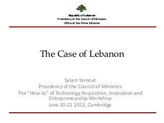 Republic of Lebanon
Presidency of the Council of Ministers
Office of the Prime Minister
The Case of Lebanon
Salam Yamout
Presidency of the Council of Ministers
The “How-to” of Technology Acquisition, Innovation and
Entrepreneurship Workshop
June 20-21 2013, Cambridge
Republic of Lebanon
Presidency of the Council of Ministers
Office of the Prime Minister
 