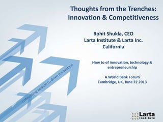 Thoughts from the Trenches:
Innovation & Competitiveness
Rohit Shukla, CEO
Larta Institute & Larta Inc.
California
How to of innovation, technology &
entrepreneurship
A World Bank Forum
Cambridge, UK, June 22 2013
 