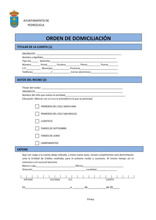 AYUNTAMIENTO DE
PEDREZUELA
DNI/NIE/CIF: _________________________________________________________________
Nombre y Apellidos________________________________________________________
Tipo Vía______ Domicilio____________________________________________________
Número_______ Portal_______ Escalera___________ Planta__________ Puerta________
C.P.___________ Municipio_____________ Provincia_____________________________
Teléfonos______________/______________ Correo electrónico_____________________
Titular del recibo: ______________________________________________________________
DNI/NIE/CIF___________________________________________________________________
Nombre del niño que realiza la actividad______________________________________________
Educación: (Marcar con un cruz la actividad en la que se participa)
PRIMEROS DEL COLE SANTA ANA
PRIMEROS DEL COLE SAN MIGUEL
LUDOTECA
TARDES DE SEPTIEMBRE
TARDES DE JUNIO
CAMPAMENTOS
Que con cargo a la cuenta abajo indicada, y hasta nuevo aviso, sírvase cumplimentar esta domiciliación
ante la Entidad de Crédito reseñada, para el próximo recibo y sucesivos. Al mismo tiempo así lo
comunico a mi sucursal bancaria.
Banco o caja______________________________ Oficina_______________________________
Dirección_________________________________________ Localidad________________
ENTIDAD SUCURSAL D.C. CUENTA
En_______________________________,a ________ de_____________de 20_____
Firma
ORDEN DE DOMICILIACIÓN
TITULAR DE LA CUENTA (1)
DATOS DEL RECIBO (2)
EXPONE
 