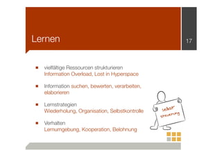 Lernen
■

vielfältige Ressourcen strukturieren
Information Overload, Lost in Hyperspace

■

Information suchen, bewerten, verarbeiten,
elaborieren

■

Lernstrategien
Wiederholung, Organisation, Selbstkontrolle

17

■

Verhalten
Lernumgebung, Kooperation, Belohnung

t-

Selbs

ng
eueru
st

 