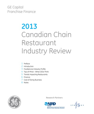 GE Capital
Franchise Finance
2013
Canadian Chain
Restaurant
Industry Review
1	 Preface
2	 Introduction
3	 Foodservice Industry Profile
4	 Top-of-Mind – What CEOs Think
5	 Trends Impacting Restaurants
6	 Finance
7	 Cost of Doing Business
8	 Notes
Research Partners
 