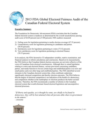 2013 FDA Global Electoral Fairness Audit of the
Canadian Federal Electoral System
Electoral Fairness Audit Completed May 27, 2013
Revised Recommendations on May 28, 2013
Executive Summary
The Foundation for Democratic Advancement (FDA) concludes that the Canadian
federal electoral system is mediocre as determined by the overall unsatisfactory passing
audit score of 64.49 percent (out of 100 percent). FDA auditors measured
1) Failing score for legislation pertaining to media election coverage (47.35 percent).
2) Unsatisfactory score for legislation pertaining to candidates and parties
(58.93 percent).
3) Satisfactory score for legislation pertaining to voters (73.52 percent).
4) Very satisfactory score for legislation pertaining to electoral finance
(78.15 percent).
In its analysis, the FDA factored in 32 independent variables, matrix examination, and
financial analysis to inform calculations and conclusions. Based on its measurements,
the FDA believes that Canadian federal election outcomes are not truly reflective of the
voice of Canadians from electoral constituencies. Although there is sound legislation
relating to voters and electoral finance, various provisions concerning candidates,
parties, and media function to favour certain large and established parties over new and
small parties and even other large and established parties. The FDA identified several
elements in the Canadian electoral system that, when combined, undermine
significantly electoral competition and thereby election outcomes. The FDA believes
that the degree of electoral competition is an indication of the health of a democracy,
and competition whether in the marketplace or elections produces the better societal
outcome. Therefore, the FDA recommends a number of reforms to the Canadian
electoral system that would eliminate biased electoral legislation and uncompetitive
electoral processes.
“If liberty and equality, as is thought by some, are chiefly to be found in
democracy, they will be best attained when all persons alike share in government
to the utmost.”
- Aristotle
 