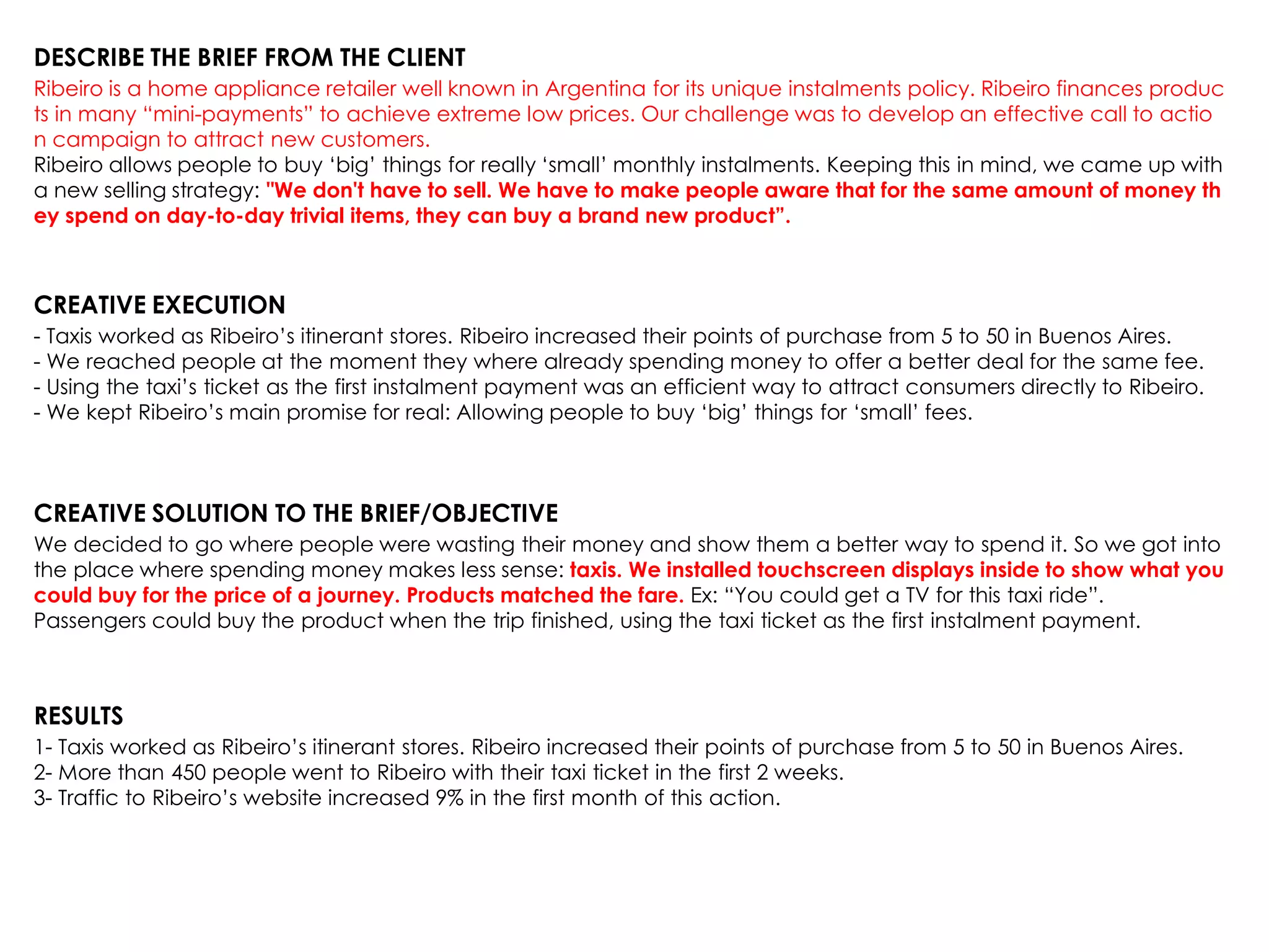 DESCRIBE THE BRIEF FROM THE CLIENT
Ribeiro is a home appliance retailer well known in Argentina for its unique instalments policy. Ribeiro finances produc
ts in many “mini-payments” to achieve extreme low prices. Our challenge was to develop an effective call to actio
n campaign to attract new customers.
Ribeiro allows people to buy „big‟ things for really „small‟ monthly instalments. Keeping this in mind, we came up with
a new selling strategy: "We don't have to sell. We have to make people aware that for the same amount of money th
ey spend on day-to-day trivial items, they can buy a brand new product”.
CREATIVE EXECUTION
- Taxis worked as Ribeiro‟s itinerant stores. Ribeiro increased their points of purchase from 5 to 50 in Buenos Aires.
- We reached people at the moment they where already spending money to offer a better deal for the same fee.
- Using the taxi‟s ticket as the first instalment payment was an efficient way to attract consumers directly to Ribeiro.
- We kept Ribeiro‟s main promise for real: Allowing people to buy „big‟ things for „small‟ fees.
CREATIVE SOLUTION TO THE BRIEF/OBJECTIVE
We decided to go where people were wasting their money and show them a better way to spend it. So we got into
the place where spending money makes less sense: taxis. We installed touchscreen displays inside to show what you
could buy for the price of a journey. Products matched the fare. Ex: “You could get a TV for this taxi ride”.
Passengers could buy the product when the trip finished, using the taxi ticket as the first instalment payment.
RESULTS
1- Taxis worked as Ribeiro‟s itinerant stores. Ribeiro increased their points of purchase from 5 to 50 in Buenos Aires.
2- More than 450 people went to Ribeiro with their taxi ticket in the first 2 weeks.
3- Traffic to Ribeiro‟s website increased 9% in the first month of this action.
 