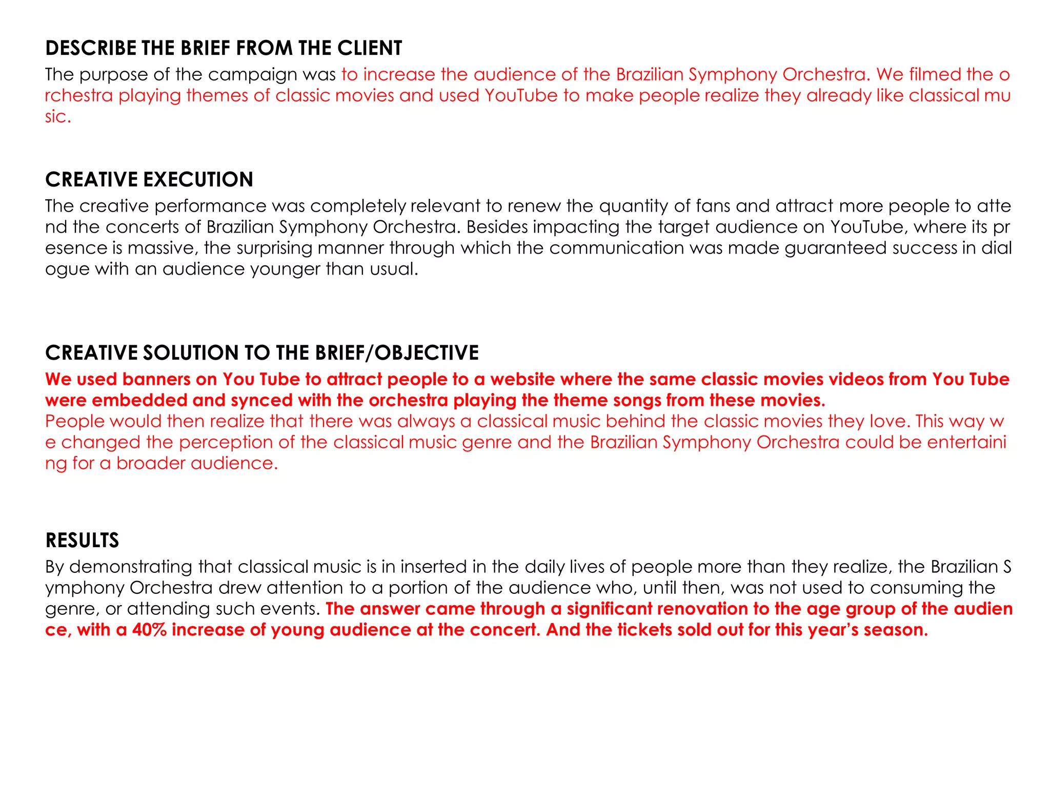 DESCRIBE THE BRIEF FROM THE CLIENT
The purpose of the campaign was to increase the audience of the Brazilian Symphony Orchestra. We filmed the o
rchestra playing themes of classic movies and used YouTube to make people realize they already like classical mu
sic.
CREATIVE EXECUTION
The creative performance was completely relevant to renew the quantity of fans and attract more people to atte
nd the concerts of Brazilian Symphony Orchestra. Besides impacting the target audience on YouTube, where its pr
esence is massive, the surprising manner through which the communication was made guaranteed success in dial
ogue with an audience younger than usual.
CREATIVE SOLUTION TO THE BRIEF/OBJECTIVE
We used banners on You Tube to attract people to a website where the same classic movies videos from You Tube
were embedded and synced with the orchestra playing the theme songs from these movies.
People would then realize that there was always a classical music behind the classic movies they love. This way w
e changed the perception of the classical music genre and the Brazilian Symphony Orchestra could be entertaini
ng for a broader audience.
RESULTS
By demonstrating that classical music is in inserted in the daily lives of people more than they realize, the Brazilian S
ymphony Orchestra drew attention to a portion of the audience who, until then, was not used to consuming the
genre, or attending such events. The answer came through a significant renovation to the age group of the audien
ce, with a 40% increase of young audience at the concert. And the tickets sold out for this year’s season.
 