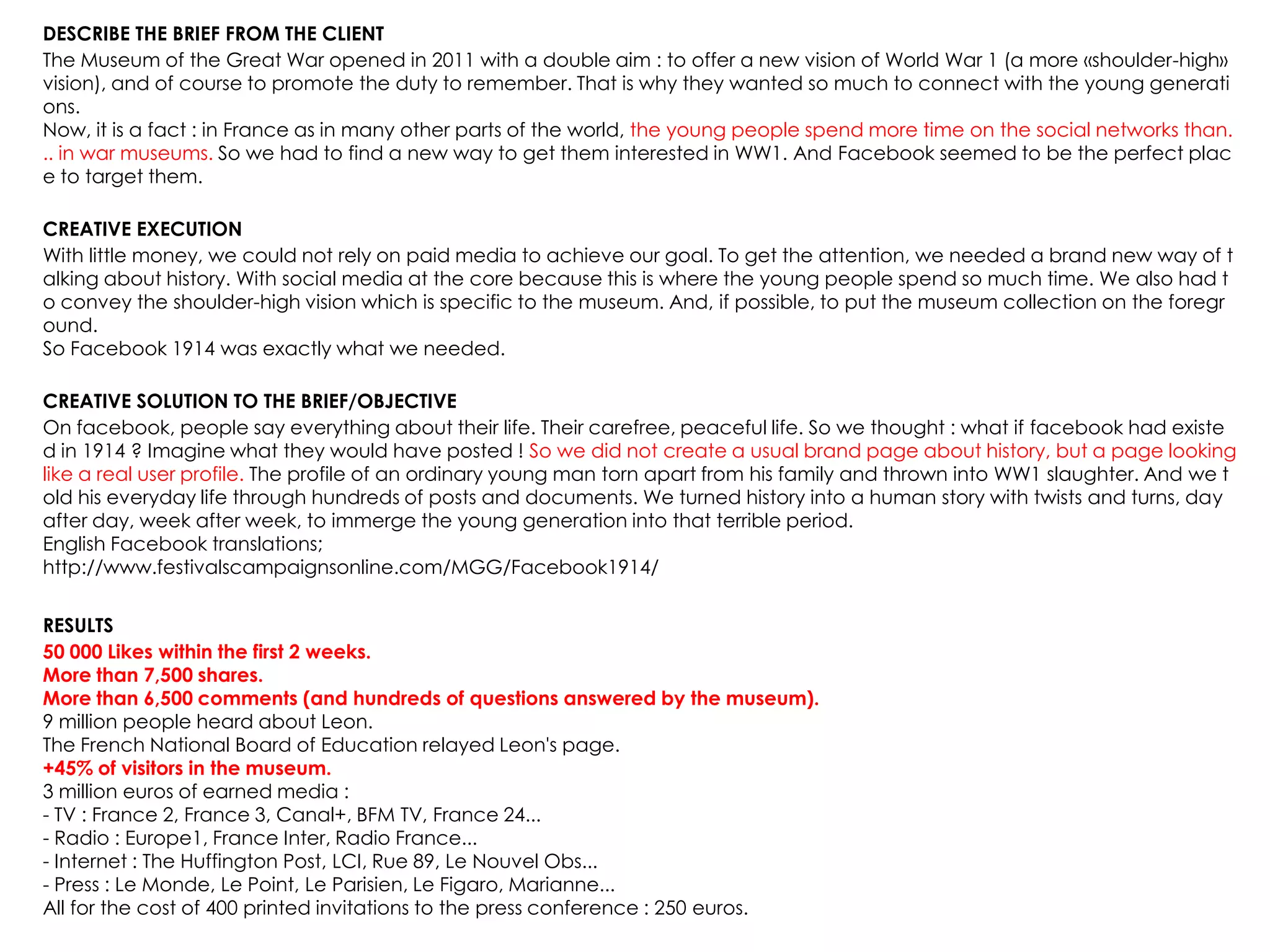 DESCRIBE THE BRIEF FROM THE CLIENT
The Museum of the Great War opened in 2011 with a double aim : to offer a new vision of World War 1 (a more «shoulder-high»
vision), and of course to promote the duty to remember. That is why they wanted so much to connect with the young generati
ons.
Now, it is a fact : in France as in many other parts of the world, the young people spend more time on the social networks than.
.. in war museums. So we had to find a new way to get them interested in WW1. And Facebook seemed to be the perfect plac
e to target them.
CREATIVE EXECUTION
With little money, we could not rely on paid media to achieve our goal. To get the attention, we needed a brand new way of t
alking about history. With social media at the core because this is where the young people spend so much time. We also had t
o convey the shoulder-high vision which is specific to the museum. And, if possible, to put the museum collection on the foregr
ound.
So Facebook 1914 was exactly what we needed.
CREATIVE SOLUTION TO THE BRIEF/OBJECTIVE
On facebook, people say everything about their life. Their carefree, peaceful life. So we thought : what if facebook had existe
d in 1914 ? Imagine what they would have posted ! So we did not create a usual brand page about history, but a page looking
like a real user profile. The profile of an ordinary young man torn apart from his family and thrown into WW1 slaughter. And we t
old his everyday life through hundreds of posts and documents. We turned history into a human story with twists and turns, day
after day, week after week, to immerge the young generation into that terrible period.
English Facebook translations;
http://www.festivalscampaignsonline.com/MGG/Facebook1914/
RESULTS
50 000 Likes within the first 2 weeks.
More than 7,500 shares.
More than 6,500 comments (and hundreds of questions answered by the museum).
9 million people heard about Leon.
The French National Board of Education relayed Leon's page.
+45% of visitors in the museum.
3 million euros of earned media :
- TV : France 2, France 3, Canal+, BFM TV, France 24...
- Radio : Europe1, France Inter, Radio France...
- Internet : The Huffington Post, LCI, Rue 89, Le Nouvel Obs...
- Press : Le Monde, Le Point, Le Parisien, Le Figaro, Marianne...
All for the cost of 400 printed invitations to the press conference : 250 euros.
 