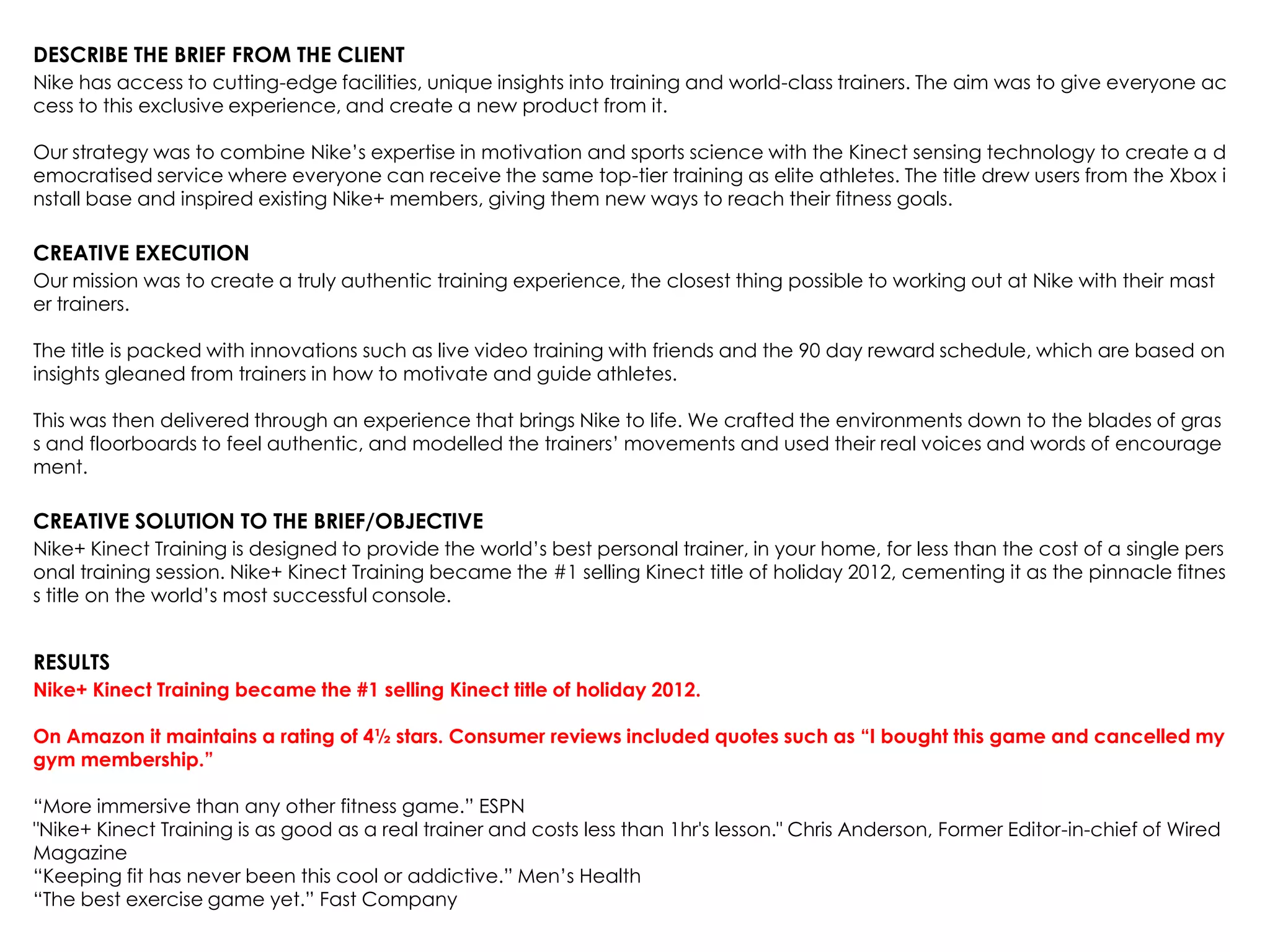 DESCRIBE THE BRIEF FROM THE CLIENT
Nike has access to cutting-edge facilities, unique insights into training and world-class trainers. The aim was to give everyone ac
cess to this exclusive experience, and create a new product from it.
Our strategy was to combine Nike‟s expertise in motivation and sports science with the Kinect sensing technology to create a d
emocratised service where everyone can receive the same top-tier training as elite athletes. The title drew users from the Xbox i
nstall base and inspired existing Nike+ members, giving them new ways to reach their fitness goals.
CREATIVE EXECUTION
Our mission was to create a truly authentic training experience, the closest thing possible to working out at Nike with their mast
er trainers.
The title is packed with innovations such as live video training with friends and the 90 day reward schedule, which are based on
insights gleaned from trainers in how to motivate and guide athletes.
This was then delivered through an experience that brings Nike to life. We crafted the environments down to the blades of gras
s and floorboards to feel authentic, and modelled the trainers‟ movements and used their real voices and words of encourage
ment.
CREATIVE SOLUTION TO THE BRIEF/OBJECTIVE
Nike+ Kinect Training is designed to provide the world‟s best personal trainer, in your home, for less than the cost of a single pers
onal training session. Nike+ Kinect Training became the #1 selling Kinect title of holiday 2012, cementing it as the pinnacle fitnes
s title on the world‟s most successful console.
RESULTS
Nike+ Kinect Training became the #1 selling Kinect title of holiday 2012.
On Amazon it maintains a rating of 4½ stars. Consumer reviews included quotes such as “I bought this game and cancelled my
gym membership.”
“More immersive than any other fitness game.” ESPN
"Nike+ Kinect Training is as good as a real trainer and costs less than 1hr's lesson." Chris Anderson, Former Editor-in-chief of Wired
Magazine
“Keeping fit has never been this cool or addictive.” Men‟s Health
“The best exercise game yet.” Fast Company
 