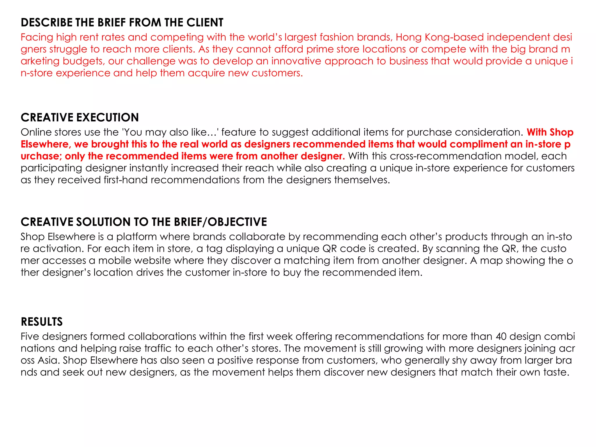 DESCRIBE THE BRIEF FROM THE CLIENT
Facing high rent rates and competing with the world‟s largest fashion brands, Hong Kong-based independent desi
gners struggle to reach more clients. As they cannot afford prime store locations or compete with the big brand m
arketing budgets, our challenge was to develop an innovative approach to business that would provide a unique i
n-store experience and help them acquire new customers.
CREATIVE EXECUTION
Online stores use the 'You may also like…' feature to suggest additional items for purchase consideration. With Shop
Elsewhere, we brought this to the real world as designers recommended items that would compliment an in-store p
urchase; only the recommended items were from another designer. With this cross-recommendation model, each
participating designer instantly increased their reach while also creating a unique in-store experience for customers
as they received first-hand recommendations from the designers themselves.
CREATIVE SOLUTION TO THE BRIEF/OBJECTIVE
Shop Elsewhere is a platform where brands collaborate by recommending each other‟s products through an in-sto
re activation. For each item in store, a tag displaying a unique QR code is created. By scanning the QR, the custo
mer accesses a mobile website where they discover a matching item from another designer. A map showing the o
ther designer‟s location drives the customer in-store to buy the recommended item.
RESULTS
Five designers formed collaborations within the first week offering recommendations for more than 40 design combi
nations and helping raise traffic to each other‟s stores. The movement is still growing with more designers joining acr
oss Asia. Shop Elsewhere has also seen a positive response from customers, who generally shy away from larger bra
nds and seek out new designers, as the movement helps them discover new designers that match their own taste.
 