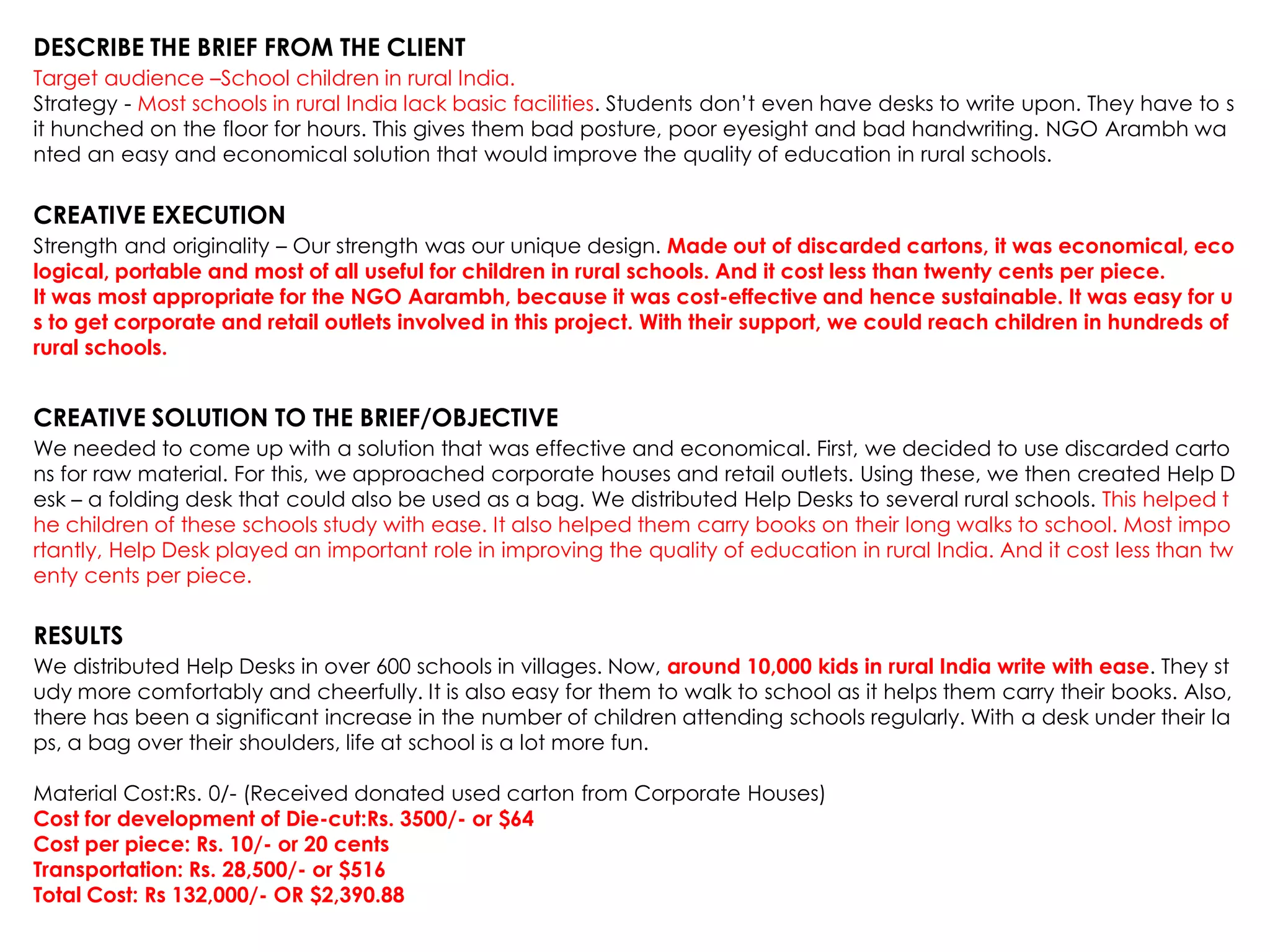 DESCRIBE THE BRIEF FROM THE CLIENT
Target audience –School children in rural India.
Strategy - Most schools in rural India lack basic facilities. Students don‟t even have desks to write upon. They have to s
it hunched on the floor for hours. This gives them bad posture, poor eyesight and bad handwriting. NGO Arambh wa
nted an easy and economical solution that would improve the quality of education in rural schools.
CREATIVE EXECUTION
Strength and originality – Our strength was our unique design. Made out of discarded cartons, it was economical, eco
logical, portable and most of all useful for children in rural schools. And it cost less than twenty cents per piece.
It was most appropriate for the NGO Aarambh, because it was cost-effective and hence sustainable. It was easy for u
s to get corporate and retail outlets involved in this project. With their support, we could reach children in hundreds of
rural schools.
CREATIVE SOLUTION TO THE BRIEF/OBJECTIVE
We needed to come up with a solution that was effective and economical. First, we decided to use discarded carto
ns for raw material. For this, we approached corporate houses and retail outlets. Using these, we then created Help D
esk – a folding desk that could also be used as a bag. We distributed Help Desks to several rural schools. This helped t
he children of these schools study with ease. It also helped them carry books on their long walks to school. Most impo
rtantly, Help Desk played an important role in improving the quality of education in rural India. And it cost less than tw
enty cents per piece.
RESULTS
We distributed Help Desks in over 600 schools in villages. Now, around 10,000 kids in rural India write with ease. They st
udy more comfortably and cheerfully. It is also easy for them to walk to school as it helps them carry their books. Also,
there has been a significant increase in the number of children attending schools regularly. With a desk under their la
ps, a bag over their shoulders, life at school is a lot more fun.
Material Cost:Rs. 0/- (Received donated used carton from Corporate Houses)
Cost for development of Die-cut:Rs. 3500/- or $64
Cost per piece: Rs. 10/- or 20 cents
Transportation: Rs. 28,500/- or $516
Total Cost: Rs 132,000/- OR $2,390.88
 