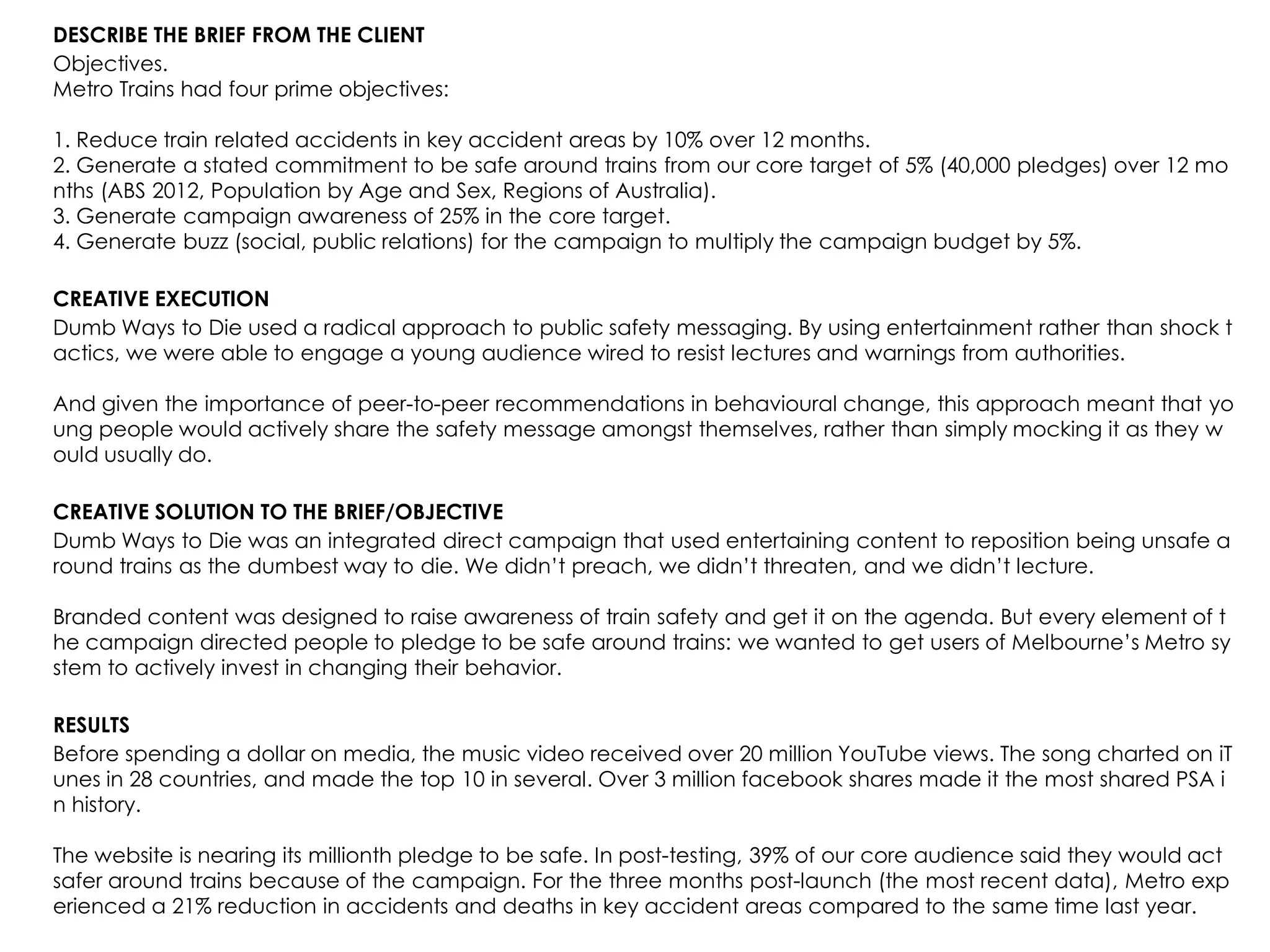 DESCRIBE THE BRIEF FROM THE CLIENT
Objectives.
Metro Trains had four prime objectives:
1. Reduce train related accidents in key accident areas by 10% over 12 months.
2. Generate a stated commitment to be safe around trains from our core target of 5% (40,000 pledges) over 12 mo
nths (ABS 2012, Population by Age and Sex, Regions of Australia).
3. Generate campaign awareness of 25% in the core target.
4. Generate buzz (social, public relations) for the campaign to multiply the campaign budget by 5%.
CREATIVE EXECUTION
Dumb Ways to Die used a radical approach to public safety messaging. By using entertainment rather than shock t
actics, we were able to engage a young audience wired to resist lectures and warnings from authorities.
And given the importance of peer-to-peer recommendations in behavioural change, this approach meant that yo
ung people would actively share the safety message amongst themselves, rather than simply mocking it as they w
ould usually do.
CREATIVE SOLUTION TO THE BRIEF/OBJECTIVE
Dumb Ways to Die was an integrated direct campaign that used entertaining content to reposition being unsafe a
round trains as the dumbest way to die. We didn‟t preach, we didn‟t threaten, and we didn‟t lecture.
Branded content was designed to raise awareness of train safety and get it on the agenda. But every element of t
he campaign directed people to pledge to be safe around trains: we wanted to get users of Melbourne‟s Metro sy
stem to actively invest in changing their behavior.
RESULTS
Before spending a dollar on media, the music video received over 20 million YouTube views. The song charted on iT
unes in 28 countries, and made the top 10 in several. Over 3 million facebook shares made it the most shared PSA i
n history.
The website is nearing its millionth pledge to be safe. In post-testing, 39% of our core audience said they would act
safer around trains because of the campaign. For the three months post-launch (the most recent data), Metro exp
erienced a 21% reduction in accidents and deaths in key accident areas compared to the same time last year.
 