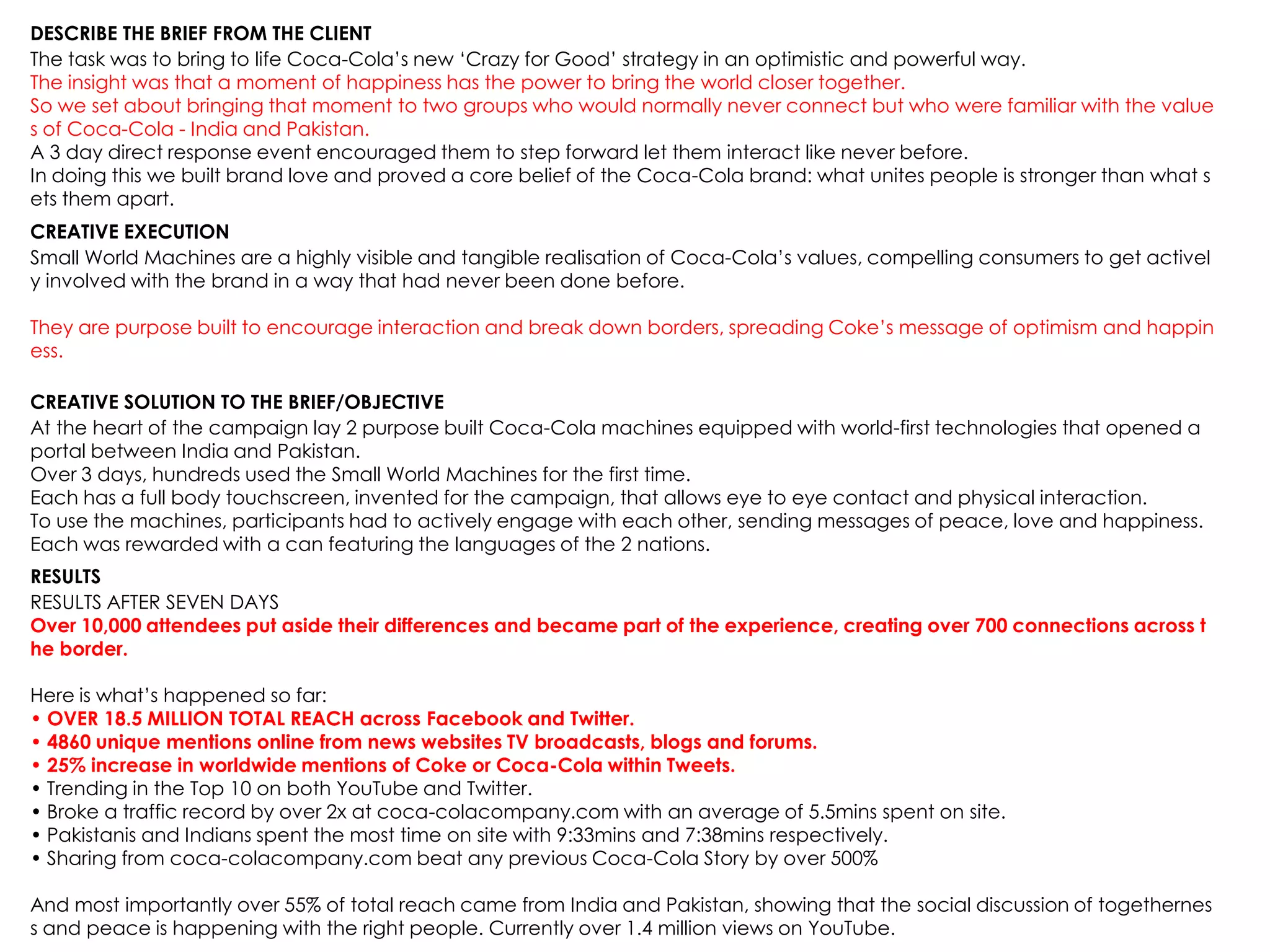 DESCRIBE THE BRIEF FROM THE CLIENT
The task was to bring to life Coca-Cola‟s new „Crazy for Good‟ strategy in an optimistic and powerful way.
The insight was that a moment of happiness has the power to bring the world closer together.
So we set about bringing that moment to two groups who would normally never connect but who were familiar with the value
s of Coca-Cola - India and Pakistan.
A 3 day direct response event encouraged them to step forward let them interact like never before.
In doing this we built brand love and proved a core belief of the Coca-Cola brand: what unites people is stronger than what s
ets them apart.
CREATIVE EXECUTION
Small World Machines are a highly visible and tangible realisation of Coca-Cola‟s values, compelling consumers to get activel
y involved with the brand in a way that had never been done before.
They are purpose built to encourage interaction and break down borders, spreading Coke‟s message of optimism and happin
ess.
CREATIVE SOLUTION TO THE BRIEF/OBJECTIVE
At the heart of the campaign lay 2 purpose built Coca-Cola machines equipped with world-first technologies that opened a
portal between India and Pakistan.
Over 3 days, hundreds used the Small World Machines for the first time.
Each has a full body touchscreen, invented for the campaign, that allows eye to eye contact and physical interaction.
To use the machines, participants had to actively engage with each other, sending messages of peace, love and happiness.
Each was rewarded with a can featuring the languages of the 2 nations.
RESULTS
RESULTS AFTER SEVEN DAYS
Over 10,000 attendees put aside their differences and became part of the experience, creating over 700 connections across t
he border.
Here is what‟s happened so far:
• OVER 18.5 MILLION TOTAL REACH across Facebook and Twitter.
• 4860 unique mentions online from news websites TV broadcasts, blogs and forums.
• 25% increase in worldwide mentions of Coke or Coca-Cola within Tweets.
• Trending in the Top 10 on both YouTube and Twitter.
• Broke a traffic record by over 2x at coca-colacompany.com with an average of 5.5mins spent on site.
• Pakistanis and Indians spent the most time on site with 9:33mins and 7:38mins respectively.
• Sharing from coca-colacompany.com beat any previous Coca-Cola Story by over 500%
And most importantly over 55% of total reach came from India and Pakistan, showing that the social discussion of togethernes
s and peace is happening with the right people. Currently over 1.4 million views on YouTube.
 