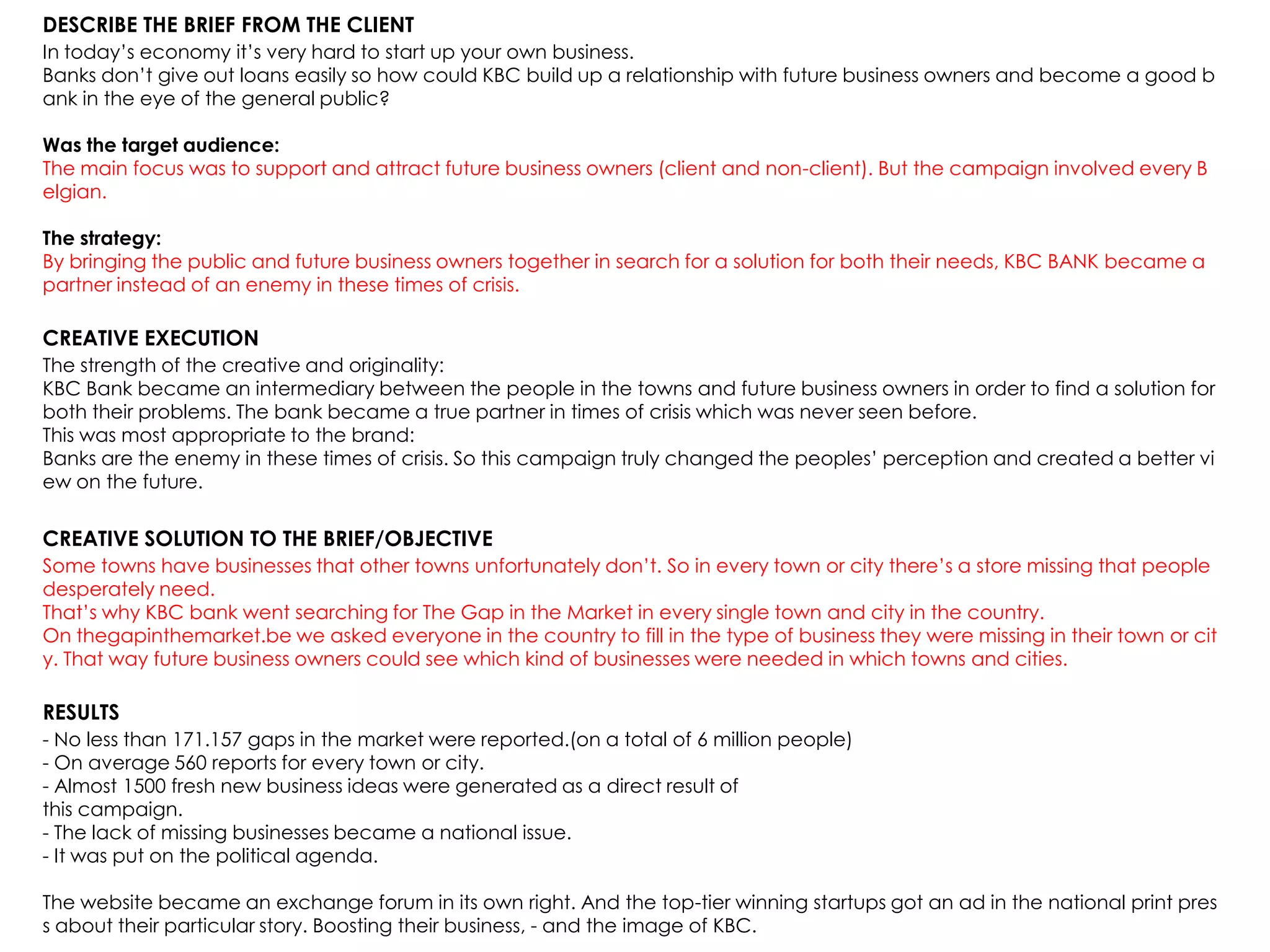 DESCRIBE THE BRIEF FROM THE CLIENT
In today‟s economy it‟s very hard to start up your own business.
Banks don‟t give out loans easily so how could KBC build up a relationship with future business owners and become a good b
ank in the eye of the general public?
Was the target audience:
The main focus was to support and attract future business owners (client and non-client). But the campaign involved every B
elgian.
The strategy:
By bringing the public and future business owners together in search for a solution for both their needs, KBC BANK became a
partner instead of an enemy in these times of crisis.
CREATIVE EXECUTION
The strength of the creative and originality:
KBC Bank became an intermediary between the people in the towns and future business owners in order to find a solution for
both their problems. The bank became a true partner in times of crisis which was never seen before.
This was most appropriate to the brand:
Banks are the enemy in these times of crisis. So this campaign truly changed the peoples‟ perception and created a better vi
ew on the future.
CREATIVE SOLUTION TO THE BRIEF/OBJECTIVE
Some towns have businesses that other towns unfortunately don‟t. So in every town or city there‟s a store missing that people
desperately need.
That‟s why KBC bank went searching for The Gap in the Market in every single town and city in the country.
On thegapinthemarket.be we asked everyone in the country to fill in the type of business they were missing in their town or cit
y. That way future business owners could see which kind of businesses were needed in which towns and cities.
RESULTS
- No less than 171.157 gaps in the market were reported.(on a total of 6 million people)
- On average 560 reports for every town or city.
- Almost 1500 fresh new business ideas were generated as a direct result of
this campaign.
- The lack of missing businesses became a national issue.
- It was put on the political agenda.
The website became an exchange forum in its own right. And the top-tier winning startups got an ad in the national print pres
s about their particular story. Boosting their business, - and the image of KBC.
 