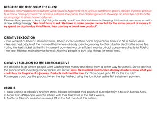 DESCRIBE THE BRIEF FROM THE CLIENT
Ribeiro is a home appliance retailer well known in Argentina for its unique instalments policy. Ribeiro finances produc
ts in many “mini-payments” to achieve extreme low prices. Our challenge was to develop an effective call to actio
n campaign to attract new customers.
Ribeiro allows people to buy „big‟ things for really „small‟ monthly instalments. Keeping this in mind, we came up with
a new selling strategy: "We don't have to sell. We have to make people aware that for the same amount of money th
ey spend on day-to-day trivial items, they can buy a brand new product”.
CREATIVE EXECUTION
- Taxis worked as Ribeiro‟s itinerant stores. Ribeiro increased their points of purchase from 5 to 50 in Buenos Aires.
- We reached people at the moment they where already spending money to offer a better deal for the same fee.
- Using the taxi‟s ticket as the first instalment payment was an efficient way to attract consumers directly to Ribeiro.
- We kept Ribeiro‟s main promise for real: Allowing people to buy „big‟ things for „small‟ fees.
CREATIVE SOLUTION TO THE BRIEF/OBJECTIVE
We decided to go where people were wasting their money and show them a better way to spend it. So we got into
the place where spending money makes less sense: taxis. We installed touchscreen displays inside to show what you
could buy for the price of a journey. Products matched the fare. Ex: “You could get a TV for this taxi ride”.
Passengers could buy the product when the trip finished, using the taxi ticket as the first instalment payment.
RESULTS
1- Taxis worked as Ribeiro‟s itinerant stores. Ribeiro increased their points of purchase from 5 to 50 in Buenos Aires.
2- More than 450 people went to Ribeiro with their taxi ticket in the first 2 weeks.
3- Traffic to Ribeiro‟s website increased 9% in the first month of this action.
 
