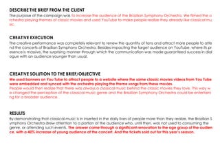 DESCRIBE THE BRIEF FROM THE CLIENT
The purpose of the campaign was to increase the audience of the Brazilian Symphony Orchestra. We filmed the o
rchestra playing themes of classic movies and used YouTube to make people realize they already like classical mu
sic.
CREATIVE EXECUTION
The creative performance was completely relevant to renew the quantity of fans and attract more people to atte
nd the concerts of Brazilian Symphony Orchestra. Besides impacting the target audience on YouTube, where its pr
esence is massive, the surprising manner through which the communication was made guaranteed success in dial
ogue with an audience younger than usual.
CREATIVE SOLUTION TO THE BRIEF/OBJECTIVE
We used banners on You Tube to attract people to a website where the same classic movies videos from You Tube
were embedded and synced with the orchestra playing the theme songs from these movies.
People would then realize that there was always a classical music behind the classic movies they love. This way w
e changed the perception of the classical music genre and the Brazilian Symphony Orchestra could be entertaini
ng for a broader audience.
RESULTS
By demonstrating that classical music is in inserted in the daily lives of people more than they realize, the Brazilian S
ymphony Orchestra drew attention to a portion of the audience who, until then, was not used to consuming the
genre, or attending such events. The answer came through a significant renovation to the age group of the audien
ce, with a 40% increase of young audience at the concert. And the tickets sold out for this year’s season.
 