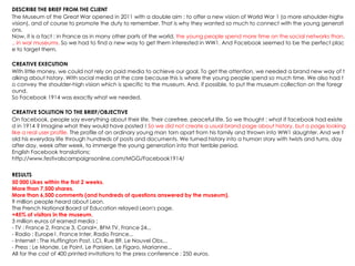 DESCRIBE THE BRIEF FROM THE CLIENT
The Museum of the Great War opened in 2011 with a double aim : to offer a new vision of World War 1 (a more «shoulder-high»
vision), and of course to promote the duty to remember. That is why they wanted so much to connect with the young generati
ons.
Now, it is a fact : in France as in many other parts of the world, the young people spend more time on the social networks than.
.. in war museums. So we had to find a new way to get them interested in WW1. And Facebook seemed to be the perfect plac
e to target them.
CREATIVE EXECUTION
With little money, we could not rely on paid media to achieve our goal. To get the attention, we needed a brand new way of t
alking about history. With social media at the core because this is where the young people spend so much time. We also had t
o convey the shoulder-high vision which is specific to the museum. And, if possible, to put the museum collection on the foregr
ound.
So Facebook 1914 was exactly what we needed.
CREATIVE SOLUTION TO THE BRIEF/OBJECTIVE
On facebook, people say everything about their life. Their carefree, peaceful life. So we thought : what if facebook had existe
d in 1914 ? Imagine what they would have posted ! So we did not create a usual brand page about history, but a page looking
like a real user profile. The profile of an ordinary young man torn apart from his family and thrown into WW1 slaughter. And we t
old his everyday life through hundreds of posts and documents. We turned history into a human story with twists and turns, day
after day, week after week, to immerge the young generation into that terrible period.
English Facebook translations;
http://www.festivalscampaignsonline.com/MGG/Facebook1914/
RESULTS
50 000 Likes within the first 2 weeks.
More than 7,500 shares.
More than 6,500 comments (and hundreds of questions answered by the museum).
9 million people heard about Leon.
The French National Board of Education relayed Leon's page.
+45% of visitors in the museum.
3 million euros of earned media :
- TV : France 2, France 3, Canal+, BFM TV, France 24...
- Radio : Europe1, France Inter, Radio France...
- Internet : The Huffington Post, LCI, Rue 89, Le Nouvel Obs...
- Press : Le Monde, Le Point, Le Parisien, Le Figaro, Marianne...
All for the cost of 400 printed invitations to the press conference : 250 euros.
 