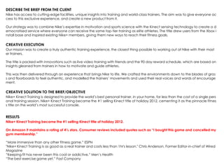 DESCRIBE THE BRIEF FROM THE CLIENT
Nike has access to cutting-edge facilities, unique insights into training and world-class trainers. The aim was to give everyone ac
cess to this exclusive experience, and create a new product from it.
Our strategy was to combine Nike‟s expertise in motivation and sports science with the Kinect sensing technology to create a d
emocratised service where everyone can receive the same top-tier training as elite athletes. The title drew users from the Xbox i
nstall base and inspired existing Nike+ members, giving them new ways to reach their fitness goals.
CREATIVE EXECUTION
Our mission was to create a truly authentic training experience, the closest thing possible to working out at Nike with their mast
er trainers.
The title is packed with innovations such as live video training with friends and the 90 day reward schedule, which are based on
insights gleaned from trainers in how to motivate and guide athletes.
This was then delivered through an experience that brings Nike to life. We crafted the environments down to the blades of gras
s and floorboards to feel authentic, and modelled the trainers‟ movements and used their real voices and words of encourage
ment.
CREATIVE SOLUTION TO THE BRIEF/OBJECTIVE
Nike+ Kinect Training is designed to provide the world‟s best personal trainer, in your home, for less than the cost of a single pers
onal training session. Nike+ Kinect Training became the #1 selling Kinect title of holiday 2012, cementing it as the pinnacle fitnes
s title on the world‟s most successful console.
RESULTS
Nike+ Kinect Training became the #1 selling Kinect title of holiday 2012.
On Amazon it maintains a rating of 4½ stars. Consumer reviews included quotes such as “I bought this game and cancelled my
gym membership.”
“More immersive than any other fitness game.” ESPN
"Nike+ Kinect Training is as good as a real trainer and costs less than 1hr's lesson." Chris Anderson, Former Editor-in-chief of Wired
Magazine
“Keeping fit has never been this cool or addictive.” Men‟s Health
“The best exercise game yet.” Fast Company
 