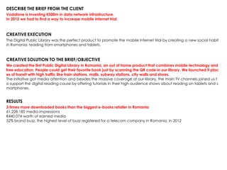 DESCRIBE THE BRIEF FROM THE CLIENT
Vodafone is investing €500m in data network infrastructure.
In 2012 we had to find a way to increase mobile Internet trial.
CREATIVE EXECUTION
The Digital Public Library was the perfect product to promote the mobile Internet trial by creating a new social habit
in Romania: reading from smartphones and tablets.
CREATIVE SOLUTION TO THE BRIEF/OBJECTIVE
We created the first Public Digital Library in Romania, an out of home product that combines mobile technology and
free education. People could get their favorite book just by scanning the QR code in our library. We launched it plac
es of transit with high traffic like train stations, malls, subway stations, city walls and stores.
The initiative got media attention and besides the massive coverage of our library, the main TV channels joined us t
o support the digital reading cause by offering tutorials in their high audience shows about reading on tablets and s
martphones.
RESULTS
3 times more downloaded books than the biggest e-books retailer in Romania
61,228,185 media impressions
€440,074 worth of earned media
52% brand buzz, the highest level of buzz registered for a telecom company in Romania, in 2012
 