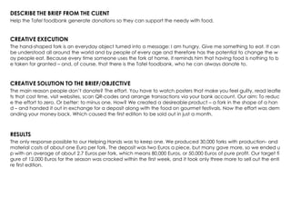 DESCRIBE THE BRIEF FROM THE CLIENT
Help the Tafel foodbank generate donations so they can support the needy with food.
CREATIVE EXECUTION
The hand-shaped fork is an everyday object turned into a message: I am hungry. Give me something to eat. It can
be understood all around the world and by people of every age and therefore has the potential to change the w
ay people eat. Because every time someone uses the fork at home, it reminds him that having food is nothing to b
e taken for granted – and, of course, that there is the Tafel foodbank, who he can always donate to.
CREATIVE SOLUTION TO THE BRIEF/OBJECTIVE
The main reason people don‟t donate? The effort. You have to watch posters that make you feel guilty, read leafle
ts that cost time, visit websites, scan QR-codes and arrange transactions via your bank account. Our aim: To reduc
e the effort to zero. Or better: to minus one. How? We created a desireable product – a fork in the shape of a han
d – and handed it out in exchange for a deposit along with the food on gourmet festivals. Now the effort was dem
anding your money back. Which caused the first edition to be sold out in just a month.
RESULTS
The only response possible to our Helping Hands was to keep one. We produced 30,000 forks with production- and
material costs of about one Euro per fork. The deposit was two Euros a piece, but many gave more, so we ended u
p with an average of about 2.7 Euros per fork, which means 80,000 Euros, or 50,000 Euros of pure profit. Our target fi
gure of 12,000 Euros for the season was cracked within the first week, and it took only three more to sell out the enti
re first edition.
 