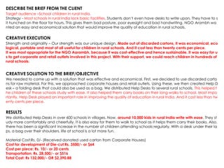 DESCRIBE THE BRIEF FROM THE CLIENT
Target audience –School children in rural India.
Strategy - Most schools in rural India lack basic facilities. Students don‟t even have desks to write upon. They have to s
it hunched on the floor for hours. This gives them bad posture, poor eyesight and bad handwriting. NGO Arambh wa
nted an easy and economical solution that would improve the quality of education in rural schools.
CREATIVE EXECUTION
Strength and originality – Our strength was our unique design. Made out of discarded cartons, it was economical, eco
logical, portable and most of all useful for children in rural schools. And it cost less than twenty cents per piece.
It was most appropriate for the NGO Aarambh, because it was cost-effective and hence sustainable. It was easy for u
s to get corporate and retail outlets involved in this project. With their support, we could reach children in hundreds of
rural schools.
CREATIVE SOLUTION TO THE BRIEF/OBJECTIVE
We needed to come up with a solution that was effective and economical. First, we decided to use discarded carto
ns for raw material. For this, we approached corporate houses and retail outlets. Using these, we then created Help D
esk – a folding desk that could also be used as a bag. We distributed Help Desks to several rural schools. This helped t
he children of these schools study with ease. It also helped them carry books on their long walks to school. Most impo
rtantly, Help Desk played an important role in improving the quality of education in rural India. And it cost less than tw
enty cents per piece.
RESULTS
We distributed Help Desks in over 600 schools in villages. Now, around 10,000 kids in rural India write with ease. They st
udy more comfortably and cheerfully. It is also easy for them to walk to school as it helps them carry their books. Also,
there has been a significant increase in the number of children attending schools regularly. With a desk under their la
ps, a bag over their shoulders, life at school is a lot more fun.
Material Cost:Rs. 0/- (Received donated used carton from Corporate Houses)
Cost for development of Die-cut:Rs. 3500/- or $64
Cost per piece: Rs. 10/- or 20 cents
Transportation: Rs. 28,500/- or $516
Total Cost: Rs 132,000/- OR $2,390.88
 