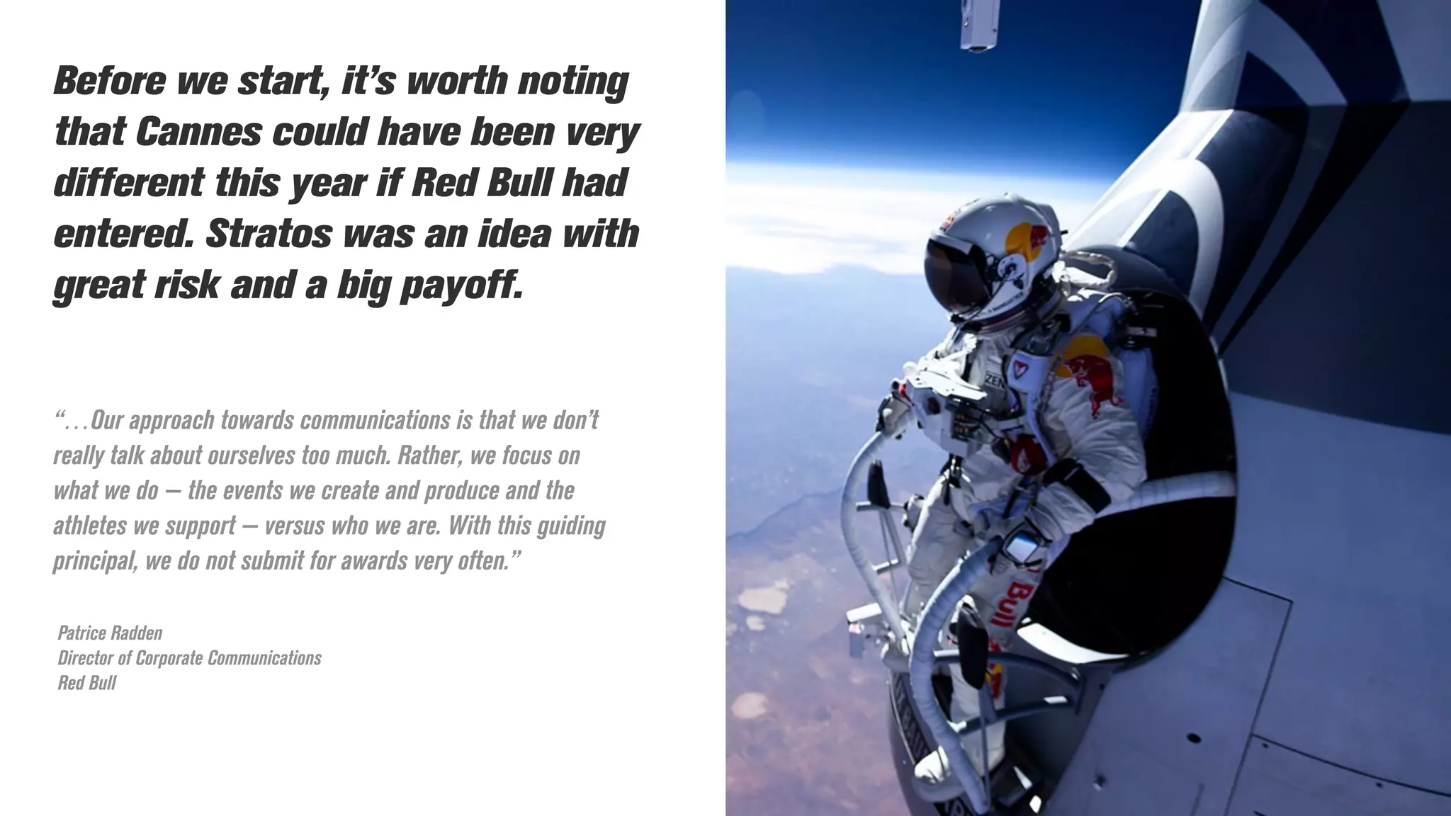 “…Our approach towards communications is that we don’t
really talk about ourselves too much. Rather, we focus on
what we do — the events we create and produce and the
athletes we support — versus who we are. With this guiding
principal, we do not submit for awards very often.”
Patrice Radden
Director of Corporate Communications
Red Bull
Before we start, it’s worth noting
that Cannes could have been very
different this year if Red Bull had
entered. Stratos was an idea with
great risk and a big payoff.
 