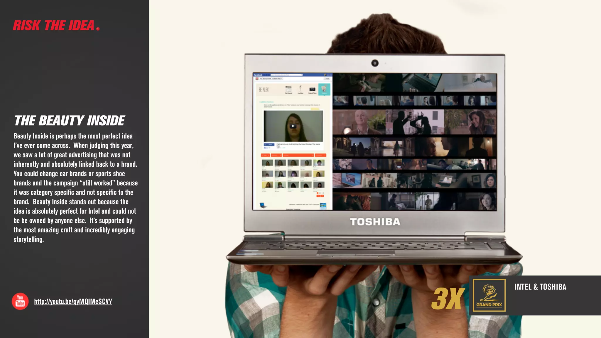 GRAND PRIX
INTEL & TOSHIBA
RISK THE IDEA
3Xhttp://youtu.be/qyMQIMeSCVY
THE BEAUTY INSIDE
Beauty Inside is perhaps the most perfect idea
I’ve ever come across.  When judging this year,
we saw a lot of great advertising that was not
inherently and absolutely linked back to a brand.  
You could change car brands or sports shoe
brands and the campaign “still worked” because
it was category speciﬁc and not speciﬁc to the
brand.  Beauty Inside stands out because the
idea is absolutely perfect for Intel and could not
be be owned by anyone else. It’s supported by
the most amazing craft and incredibly engaging
storytelling.
 