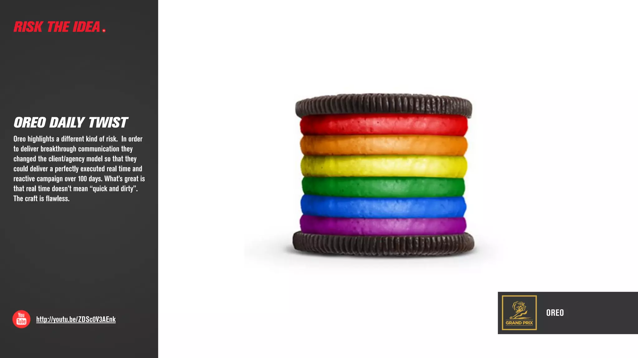 GRAND PRIX
OREO
http://youtu.be/ZDSc0V3AEnk
RISK THE IDEA
OREO DAILY TWIST
Oreo highlights a different kind of risk.  In order
to deliver breakthrough communication they
changed the client/agency model so that they
could deliver a perfectly executed real time and
reactive campaign over 100 days. What’s great is
that real time doesn’t mean “quick and dirty”.  
The craft is ﬂawless.
 