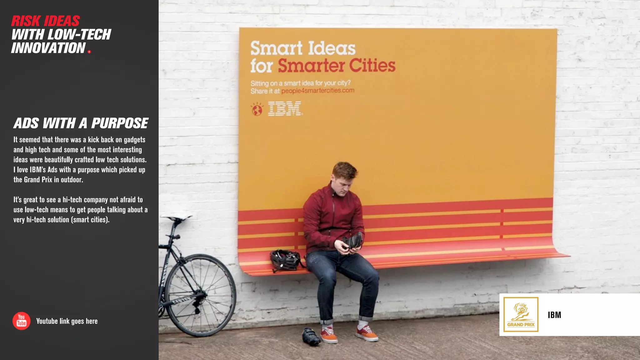 GRAND PRIX
IBM
ADS WITH A PURPOSE
It seemed that there was a kick back on gadgets
and high tech and some of the most interesting
ideas were beautifully crafted low tech solutions.  
I love IBM’s Ads with a purpose which picked up
the Grand Prix in outdoor.
It’s great to see a hi-tech company not afraid to
use low-tech means to get people talking about a
very hi-tech solution (smart cities).
Youtube link goes here
RISK IDEAS
WITH LOW-TECH
INNOVATION
 