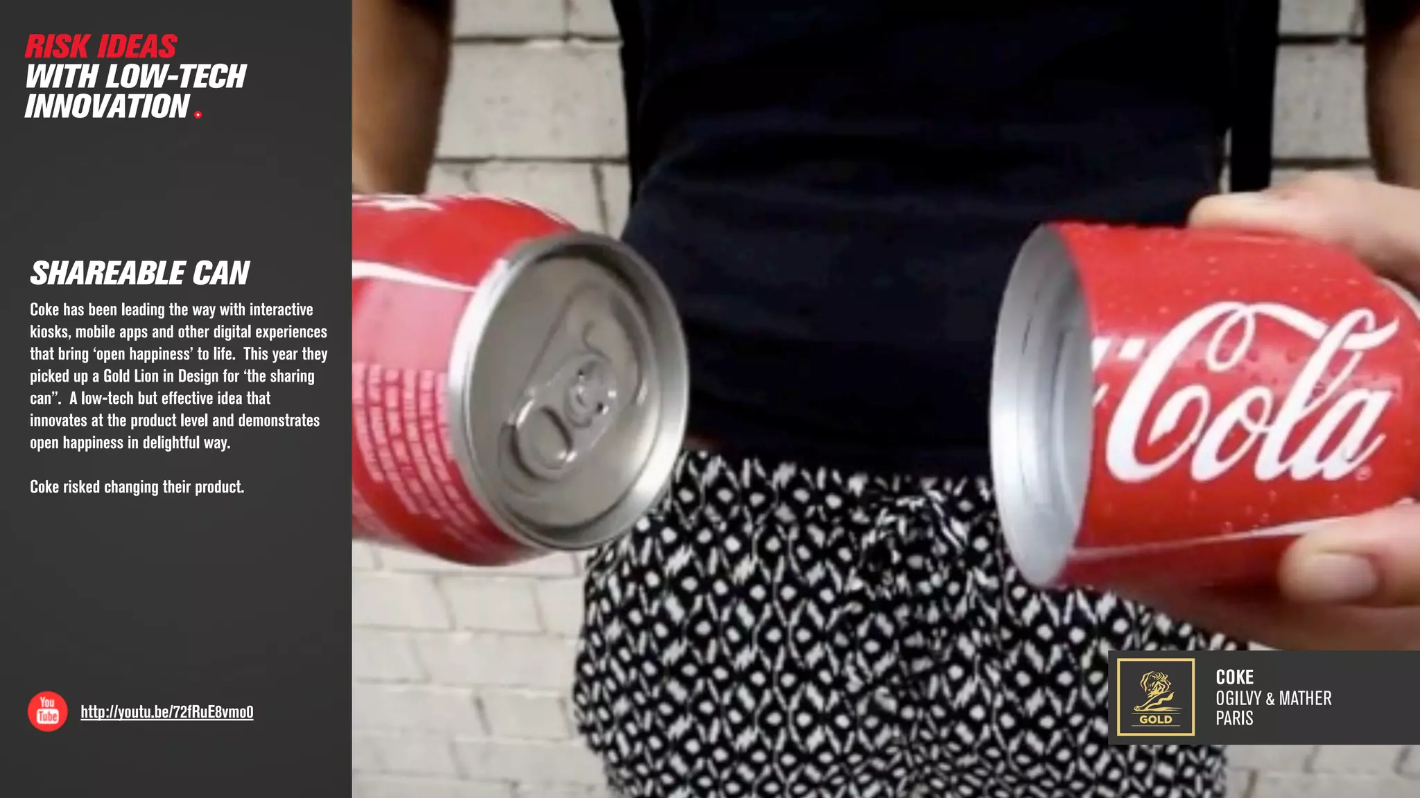COKE
OGILVY & MATHER
PARIShttp://youtu.be/72fRuE8vmo0
SHAREABLE CAN
RISK IDEAS
WITH LOW-TECH
INNOVATION
Coke has been leading the way with interactive
kiosks, mobile apps and other digital experiences
that bring ‘open happiness’ to life. This year they
picked up a Gold Lion in Design for ‘the sharing
can”. A low-tech but effective idea that
innovates at the product level and demonstrates
open happiness in delightful way.
Coke risked changing their product.
GOLD
 