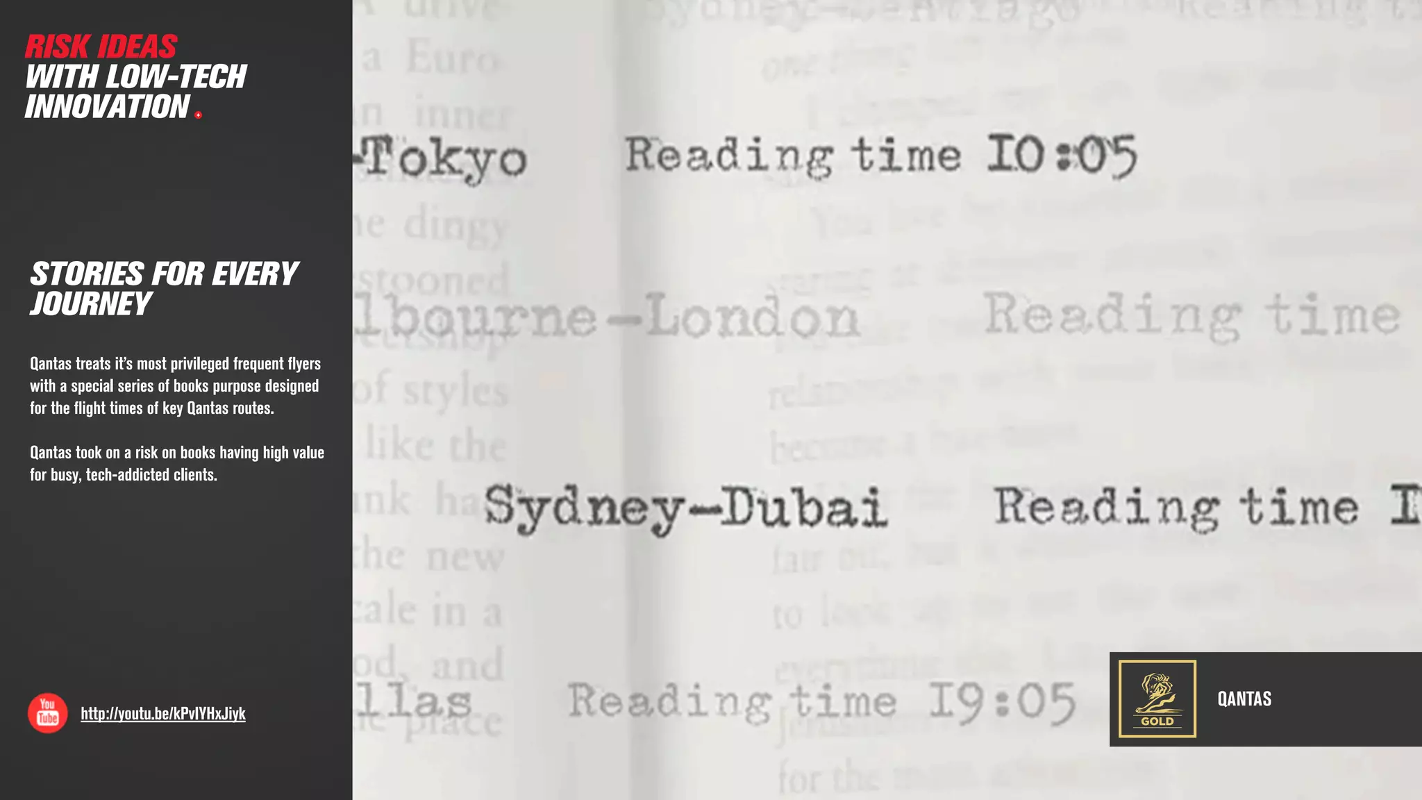 QANTAS
http://youtu.be/kPvIYHxJiyk
STORIES FOR EVERY
JOURNEY
Qantas treats it’s most privileged frequent ﬂyers
with a special series of books purpose designed
for the ﬂight times of key Qantas routes.
Qantas took on a risk on books having high value
for busy, tech-addicted clients.
RISK IDEAS
WITH LOW-TECH
INNOVATION
GOLD
 