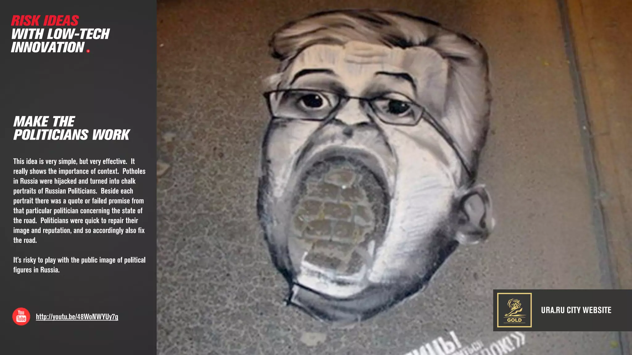 URA.RU CITY WEBSITE
http://youtu.be/48WoNWYUy7g
MAKE THE
POLITICIANS WORK
This idea is very simple, but very effective. It
really shows the importance of context. Potholes
in Russia were hijacked and turned into chalk
portraits of Russian Politicians. Beside each
portrait there was a quote or failed promise from
that particular politician concerning the state of
the road. Politicians were quick to repair their
image and reputation, and so accordingly also ﬁx
the road.
It’s risky to play with the public image of political
ﬁgures in Russia.
RISK IDEAS
WITH LOW-TECH
INNOVATION
GOLD
 