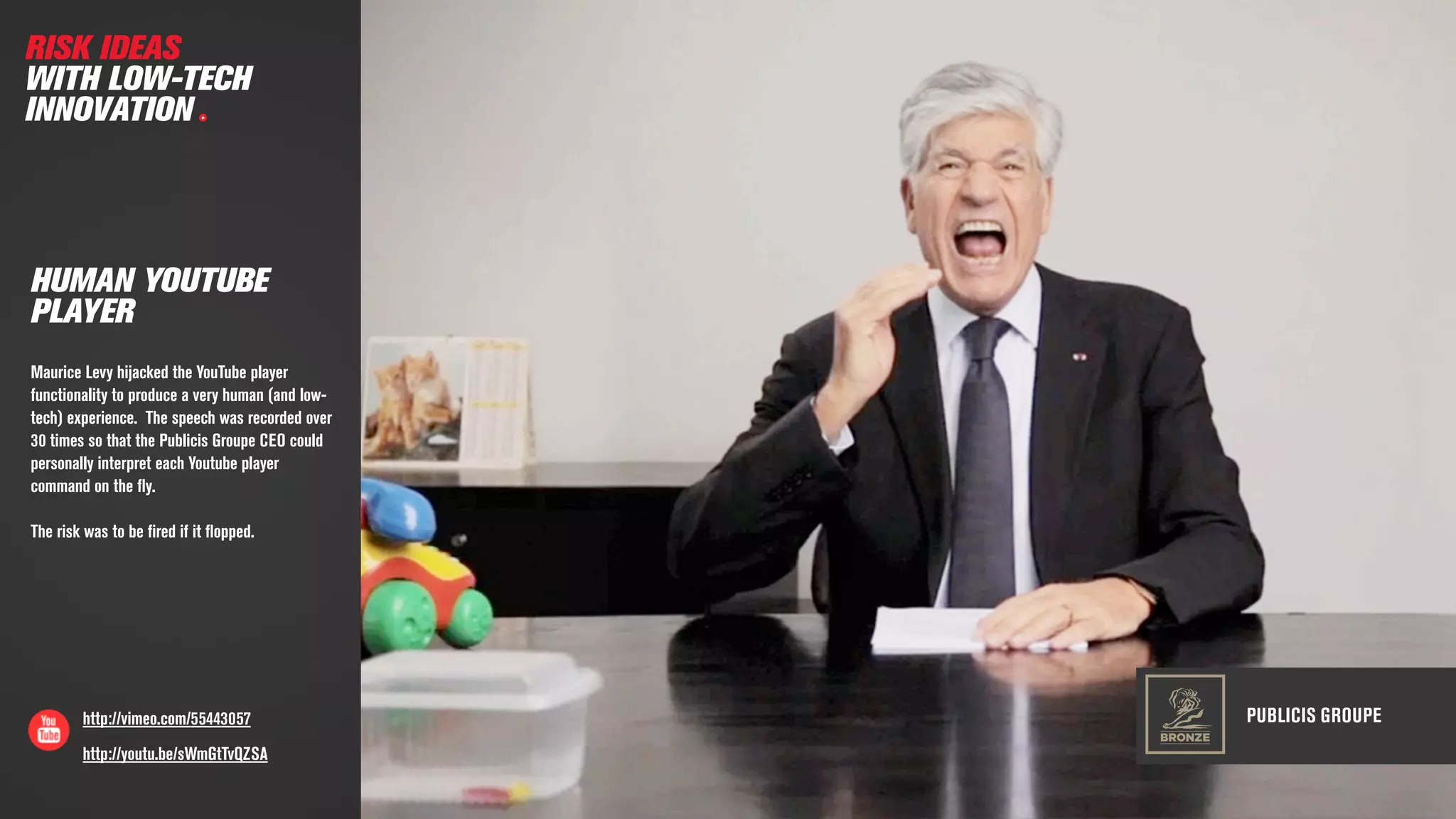 PUBLICIS GROUPEhttp://vimeo.com/55443057
HUMAN YOUTUBE
PLAYER
Maurice Levy hijacked the YouTube player
functionality to produce a very human (and low-
tech) experience. The speech was recorded over
30 times so that the Publicis Groupe CEO could
personally interpret each Youtube player
command on the ﬂy.
The risk was to be ﬁred if it ﬂopped.
RISK IDEAS
WITH LOW-TECH
INNOVATION
BRONZE
http://youtu.be/sWmGtTvQZSA
 