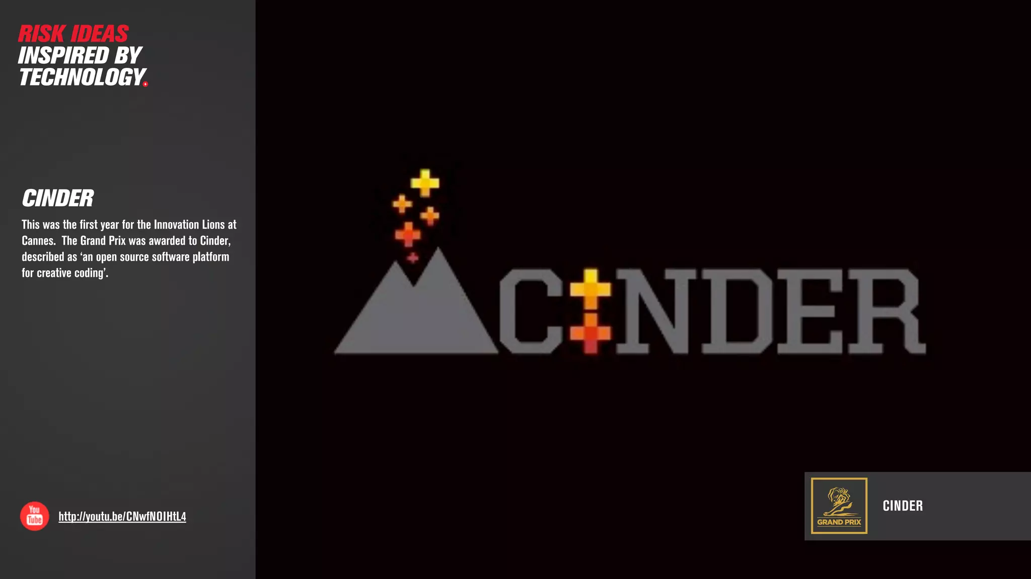 CINDER
http://youtu.be/CNwfNOIHtL4
CINDER
This was the ﬁrst year for the Innovation Lions at
Cannes. The Grand Prix was awarded to Cinder,
described as ‘an open source software platform
for creative coding’.
GRAND PRIX
RISK IDEAS
INSPIRED BY
TECHNOLOGY
 