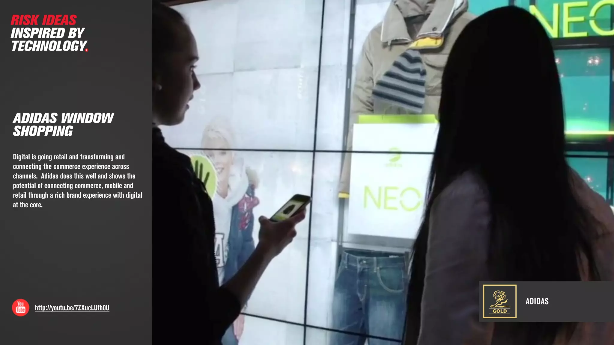 ADIDAS
http://youtu.be/7ZXucLUfh0U
ADIDAS WINDOW
SHOPPING
Digital is going retail and transforming and
connecting the commerce experience across
channels. Adidas does this well and shows the
potential of connecting commerce, mobile and
retail through a rich brand experience with digital
at the core.
GOLD
RISK IDEAS
INSPIRED BY
TECHNOLOGY
 
