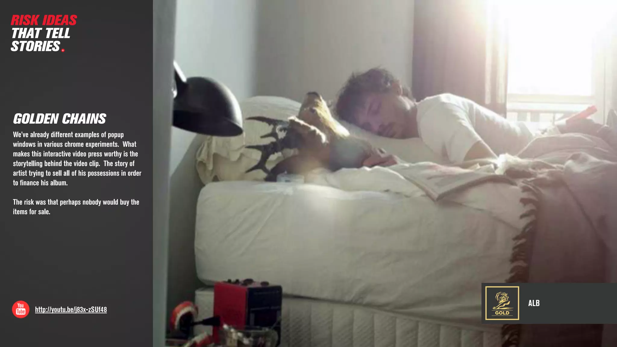 ALB
http://youtu.be/j83x-zSUf48
GOLDEN CHAINS
We’ve already different examples of popup
windows in various chrome experiments. What
makes this interactive video press worthy is the
storytelling behind the video clip. The story of
artist trying to sell all of his possessions in order
to ﬁnance his album.
The risk was that perhaps nobody would buy the
items for sale.
RISK IDEAS
THAT TELL
STORIES
GOLD
 