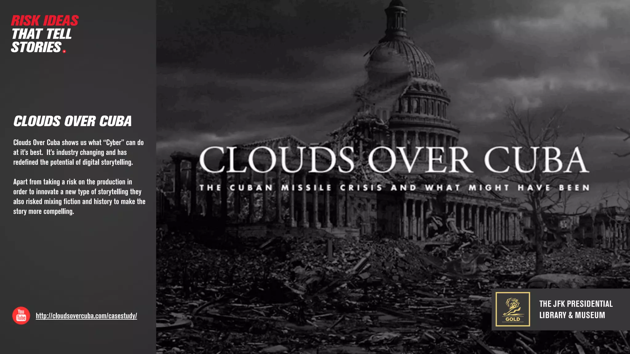 THE JFK PRESIDENTIAL
LIBRARY & MUSEUMhttp://cloudsovercuba.com/casestudy/
CLOUDS OVER CUBA
RISK IDEAS
THAT TELL
STORIES
GOLD
Clouds Over Cuba shows us what “Cyber” can do
at it’s best. It’s industry changing and has
redeﬁned the potential of digital storytelling.
Apart from taking a risk on the production in
order to innovate a new type of storytelling they
also risked mixing ﬁction and history to make the
story more compelling.
 