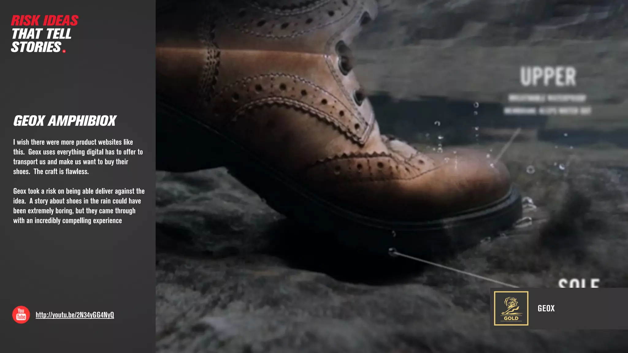 GEOX
http://youtu.be/2N34yGG4NyQ
GEOX AMPHIBIOX
GOLD
RISK IDEAS
THAT TELL
STORIES
I wish there were more product websites like
this. Geox uses everything digital has to offer to
transport us and make us want to buy their
shoes. The craft is ﬂawless.
Geox took a risk on being able deliver against the
idea. A story about shoes in the rain could have
been extremely boring, but they came through
with an incredibly compelling experience
 