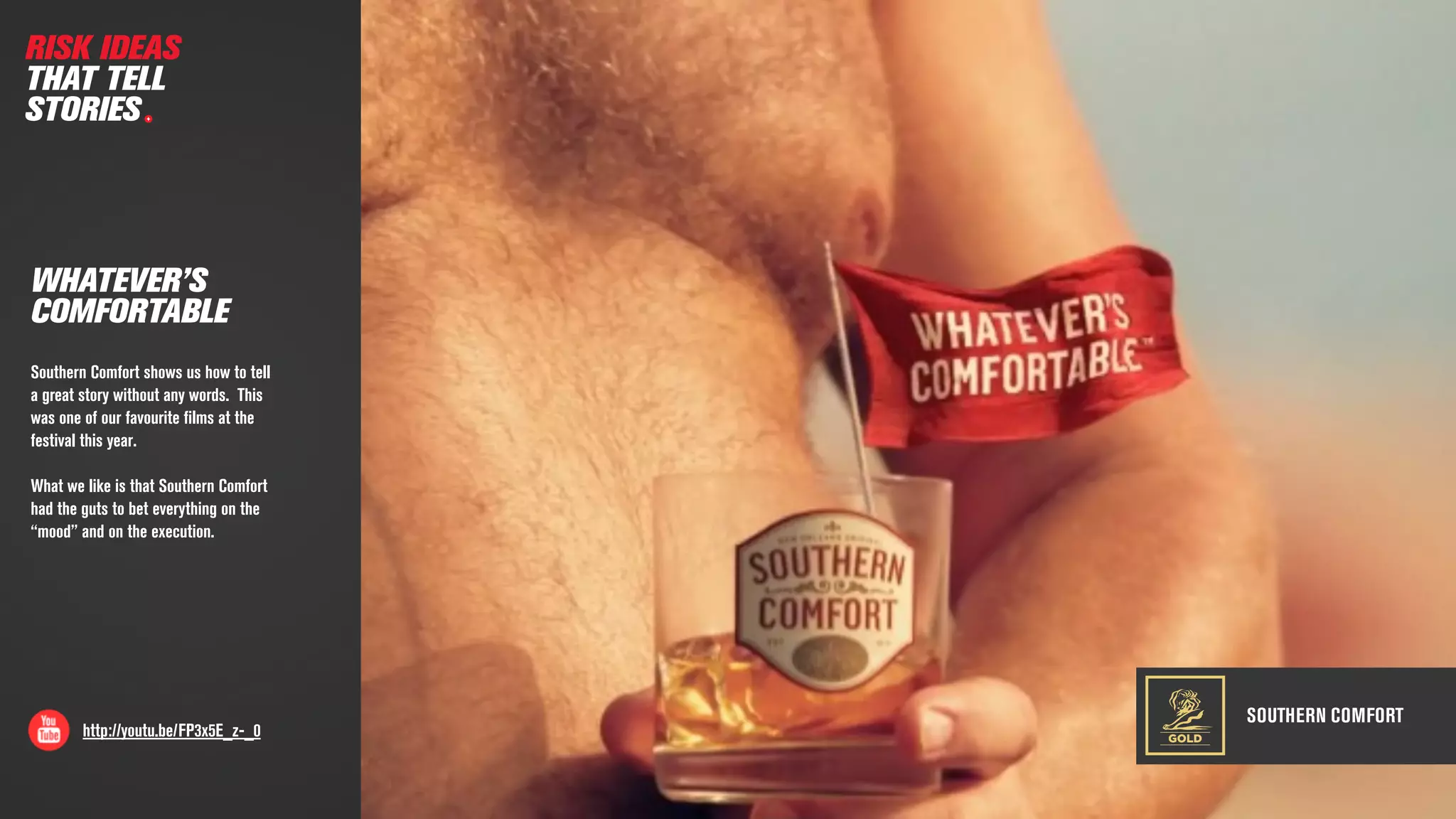 SOUTHERN COMFORT
http://youtu.be/FP3x5E_z-_0
WHATEVER’S
COMFORTABLE
Southern Comfort shows us how to tell
a great story without any words. This
was one of our favourite ﬁlms at the
festival this year.
What we like is that Southern Comfort
had the guts to bet everything on the
“mood” and on the execution.
GOLD
RISK IDEAS
THAT TELL
STORIES
 