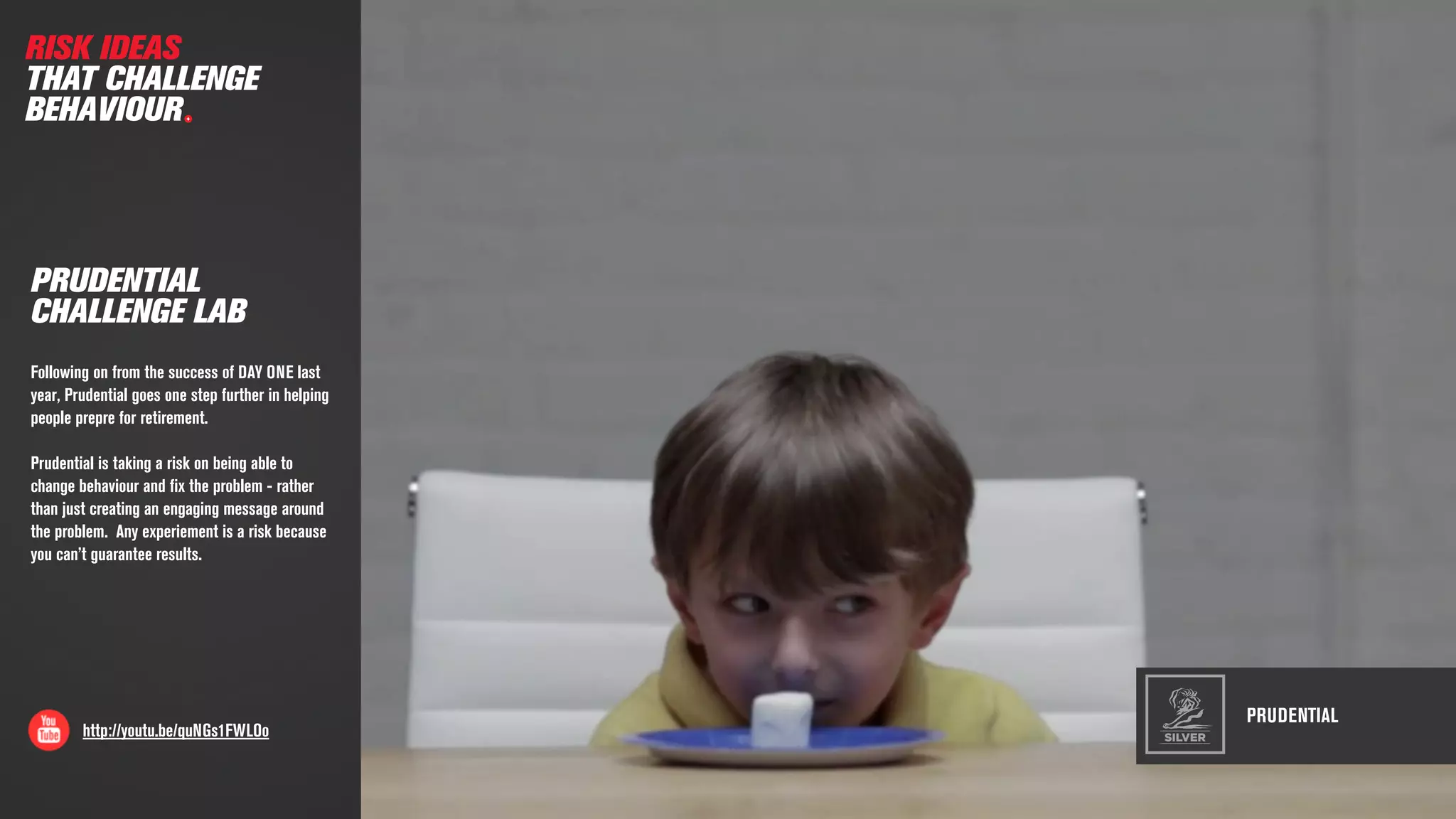 PRUDENTIAL
http://youtu.be/quNGs1FWLOo
PRUDENTIAL
CHALLENGE LAB
Following on from the success of DAY ONE last
year, Prudential goes one step further in helping
people prepre for retirement.
Prudential is taking a risk on being able to
change behaviour and ﬁx the problem - rather
than just creating an engaging message around
the problem. Any experiement is a risk because
you can’t guarantee results.
RISK IDEAS
THAT CHALLENGE
BEHAVIOUR
SILVER
 