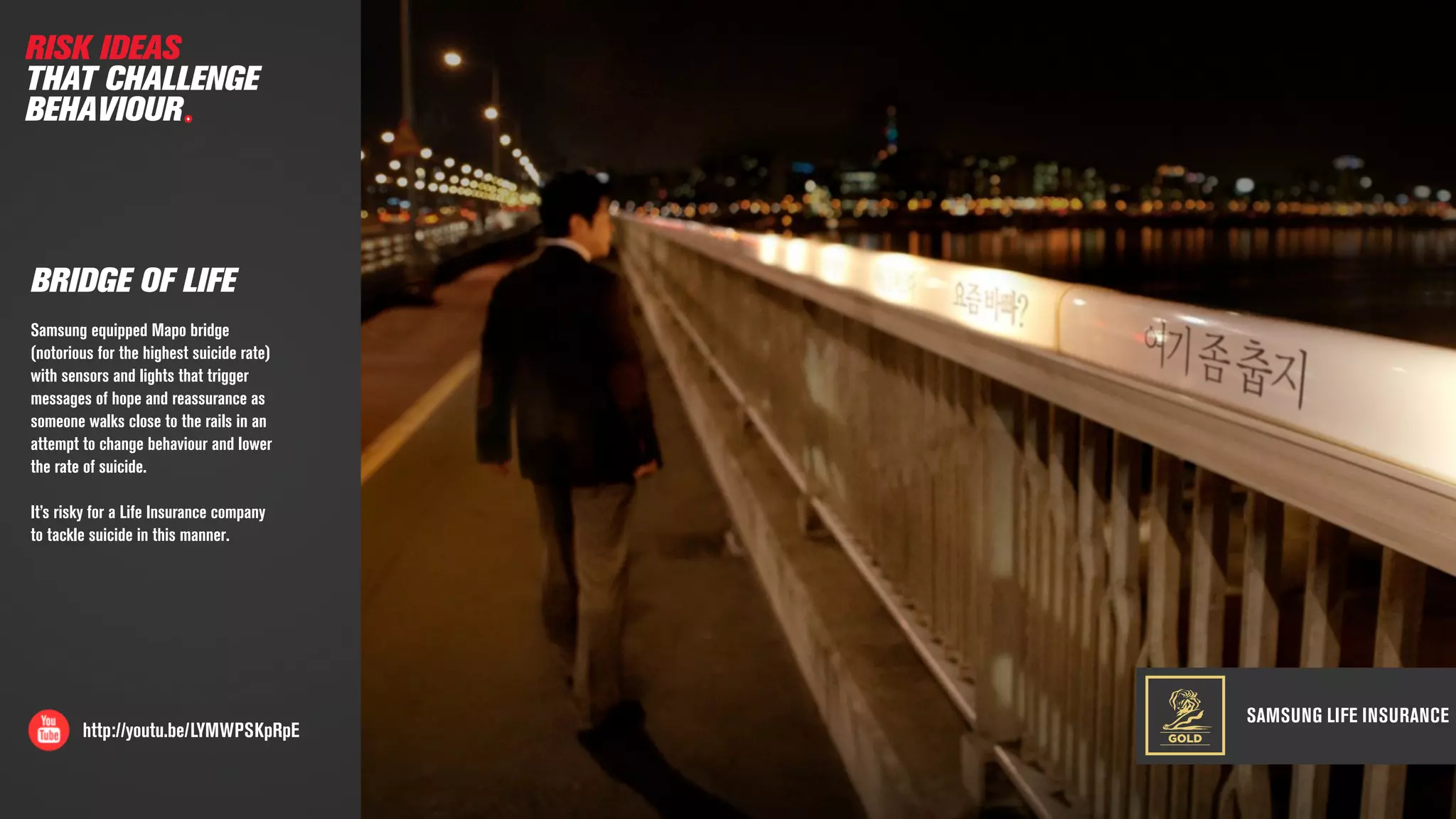 SAMSUNG LIFE INSURANCE
http://youtu.be/LYMWPSKpRpE
BRIDGE OF LIFE
Samsung equipped Mapo bridge
(notorious for the highest suicide rate)
with sensors and lights that trigger
messages of hope and reassurance as
someone walks close to the rails in an
attempt to change behaviour and lower
the rate of suicide.
It’s risky for a Life Insurance company
to tackle suicide in this manner.
RISK IDEAS
THAT CHALLENGE
BEHAVIOUR
GOLD
 
