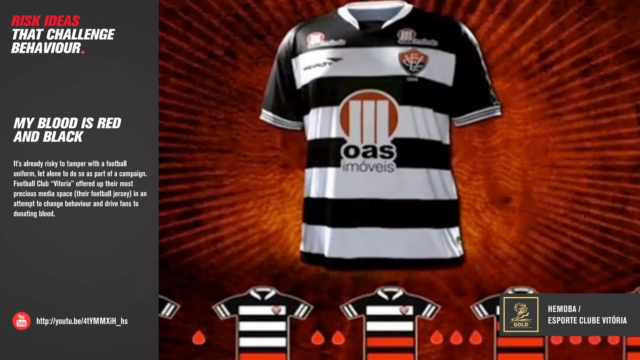 http://youtu.be/4tYMMXiH_hs
MY BLOOD IS RED
AND BLACK
It’s already risky to tamper with a football
uniform, let alone to do so as part of a campaign.
Football Club “Vitoria” offered up their most
precious media space (their football jersey) in an
attempt to change behaviour and drive fans to
donating blood.
RISK IDEAS
THAT CHALLENGE
BEHAVIOUR
HEMOBA /
ESPORTE CLUBE VITÓRIAGOLD
 