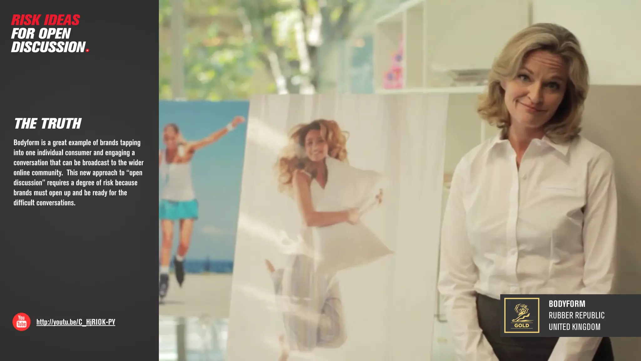 BODYFORM
RUBBER REPUBLIC
UNITED KINGDOM
http://youtu.be/C_HjRIOK-PY
THE TRUTH
Bodyform is a great example of brands tapping
into one individual consumer and engaging a
conversation that can be broadcast to the wider
online community. This new approach to “open
discussion” requires a degree of risk because
brands must open up and be ready for the
difﬁcult conversations.
RISK IDEAS
FOR OPEN
DISCUSSION
GOLD
 