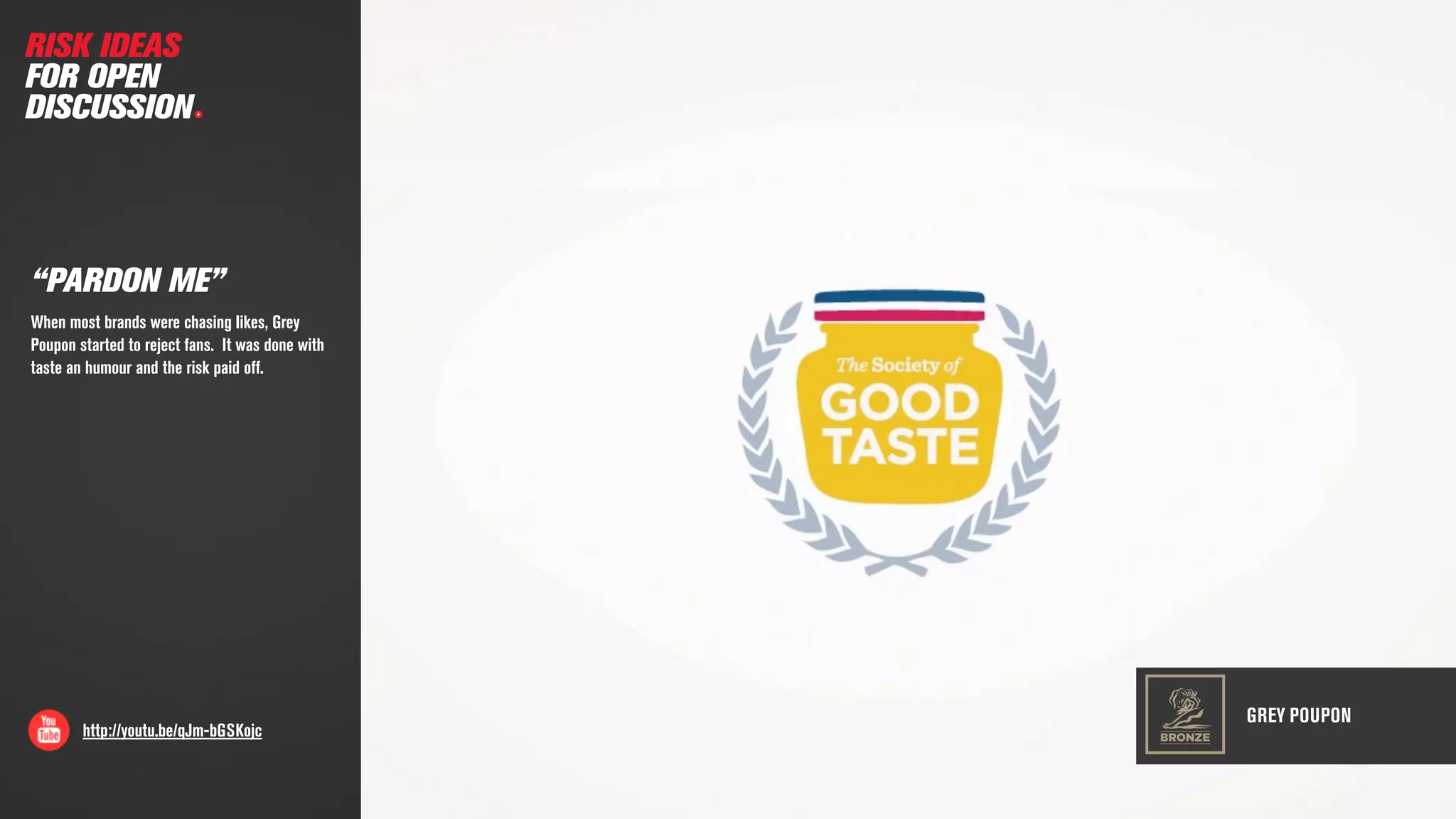 http://youtu.be/qJm-bGSKojc
“PARDON ME”
When most brands were chasing likes, Grey
Poupon started to reject fans. It was done with
taste an humour and the risk paid off.
RISK IDEAS
FOR OPEN
DISCUSSION
GREY POUPON
BRONZE
 