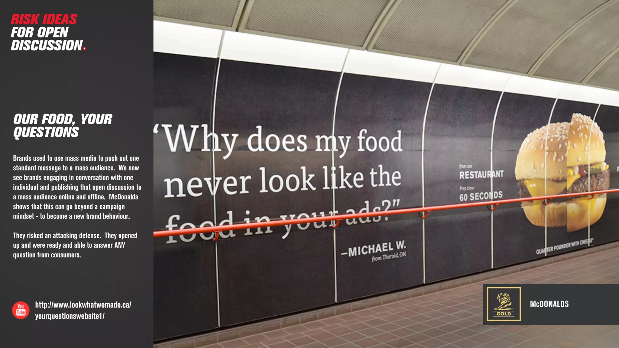 McDONALDShttp://www.lookwhatwemade.ca/
yourquestionswebsite1/
OUR FOOD, YOUR
QUESTIONS
Brands used to use mass media to push out one
standard message to a mass audience. We now
see brands engaging in conversation with one
individual and publishing that open discussion to
a mass audience online and ofﬂine. McDonalds
shows that this can go beyond a campaign
mindset - to become a new brand behaviour.
They risked an attacking defense. They opened
up and were ready and able to answer ANY
question from consumers.
GOLD
RISK IDEAS
FOR OPEN
DISCUSSION
 