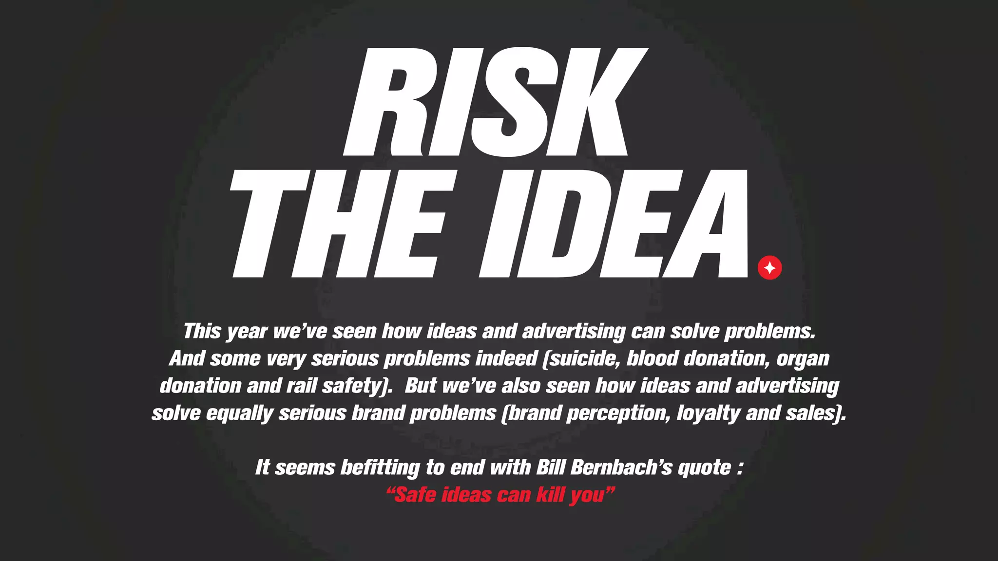RISK
THE IDEAThis year we’ve seen how ideas and advertising can solve problems.
And some very serious problems indeed (suicide, blood donation, organ
donation and rail safety). But we’ve also seen how ideas and advertising
solve equally serious brand problems (brand perception, loyalty and sales).
It seems beﬁtting to end with Bill Bernbach’s quote :
“Safe ideas can kill you”
 