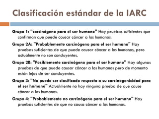 Clasificación estándar de la IARC
Grupo 1: "carcinógeno para el ser humano" Hay pruebas suficientes que
confirman que puede causar cáncer a los humanos.
Grupo 2A: "Probablemente carcinógeno para el ser humano" Hay
pruebas suficientes de que puede causar cáncer a los humanos, pero
actualmente no son concluyentes.
Grupo 2B: "Posiblemente carcinógeno para el ser humano" Hay algunas
pruebas de que puede causar cáncer a los humanos pero de momento
están lejos de ser concluyentes.
Grupo 3: "No puede ser clasificado respecto a su carcinogenicidad para
el ser humano" Actualmente no hay ninguna prueba de que cause
cáncer a los humanos.
Grupo 4: "Probablemente no carcinógeno para el ser humano" Hay
pruebas suficientes de que no causa cáncer a los humanos.
 