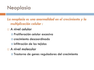 Neoplasia
La neoplasia es una anormalidad en el crecimiento y la
multiplicación celular :
 A nivel celular
 Proliferación celular excesiva
 crecimiento descoordinado
 infiltración de los tejidos
 A nivel molecular
 Trastorno de genes reguladores del crecimiento
 