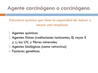 Agente carcinógeno o carcinógeno
Estructura química que tiene la capacidad de inducir o
causar una neoplasia
1. Agentes químicos
2. Agentes físicos (radiaciones ionizantes. Ej rayos X
y ; luz UV, y fibras minerales
3. Agentes biológicos (como retrovirus)
4. Factores genéticos
 
