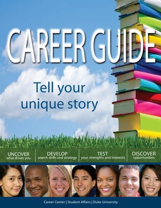 1
TEST
your strengths and interests
Career Center | Student Affairs | Duke University
CAREERGUIDE
UNCOVER
what drives you
DISCOVER
opportunities
DEVELOP
search skills and strategy
Tell your
unique story
 