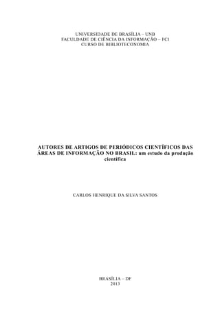 UNIVERSIDADE DE BRASÍLIA – UNB
FACULDADE DE CIÊNCIA DA INFORMAÇÃO – FCI
CURSO DE BIBLIOTECONOMIA
AUTORES DE ARTIGOS DE PERIÓDICOS CIENTÍFICOS DAS
ÁREAS DE INFORMAÇÃO NO BRASIL: um estudo da produção
científica
CARLOS HENRIQUE DA SILVA SANTOS
BRASÍLIA – DF
2013
 