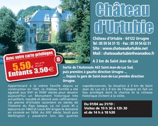 Du 01/04 au 31/10 :
Visites de 10 h 30 à 12h 30
et de 14 h à 18 h30
Château d'Urtubie - 64122 Urrugne
Tel : 05 59 54 31 15 - Fax : 05 59 54 62 51
Site : www.chateaudurtubie.net
Mail : chateaudurtubie@wanadoo.fr
A 3 km de Saint Jean de Luz
Appartenant à la même famille depuis sa
construction en 1341, ce château fortifié a été
agrandi aux XVIe
et XVIIIe
siècles pour devenir
aujourd'hui un Monument historique très
accueillant, meublé et décoré avec raffinement.
Les pierres d'Urtubie racontent six siècles de
l'histoire du Pays basque. Le roi Louis XI y
séjourna en 1463 et Louis XIV érigea le domaine
en vicomté en 1654. Au XIXe
siècle, Soult puis
Wellington y passèrent lors des guerres
napoléoniennes. Sa situation à 3 km de Saint
Jean de Luz et à 9 km de l'Espagne en fait un
lieu privilégié dont le charme et la richesse
historique incitent à la visite.
Sortie de l’Autoroute A63 Saint-Jean-de-Luz Sud,
puis première à gauche direction Urrugne ...
... Depuis la gare de Saint-Jean-de-Luz prendre direction
Urrugne.
Avec votre carte privilèges
5,50€
/pers. au lieu
de 6,50 m
Enfants 3,50m
8
 